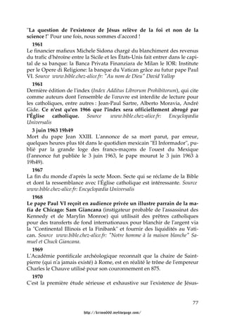 "La question de l'existence de Jésus relève de la foi et non de la
science !" Pour une fois, nous sommes d'accord !
   1961
Le financier mafieux Michele Sidona chargé du blanchiment des revenus
du trafic d'héroïne entre la Sicile et les États-Unis fait entrer dans le capi-
tal de sa banque: la Banca Privata Finanziara de Milan le IOR: Institute
per le Opere di Religione: la banque du Vatican grâce au futur pape Paul
VI. Source www.bible.chez-alice.fr: "Au nom de Dieu" David Yallop
   1961
Dernière édition de l'index (Index Additus Librorum Prohibitorum), qui cite
comme auteurs dont l'ensemble de l'œuvre est interdite de lecture pour
les catholiques, entre autres : Jean-Paul Sartre, Alberto Moravia, André
Gide. Ce n'est qu'en 1966 que l'index sera officiellement abrogé par
l'Église catholique. Source            www.bible.chez-alice.fr: Encyclopædia
Universalis
   3 juin 1963 19h49
Mort du pape Jean XXIII. L'annonce de sa mort parut, par erreur,
quelques heures plus tôt dans le quotidien mexicain "El Informador", pu-
blié par la grande loge des francs-maçons de l'ouest du Mexique
(l'annonce fut publiée le 3 juin 1963, le pape mourut le 3 juin 1963 à
19h49).
   1967
La fin du monde d'après la secte Moon. Secte qui se réclame de la Bible
et dont la ressemblance avec l'Église catholique est intéressante. Source
www.bible.chez-alice.fr: Encyclopædia Universalis
   1968
Le pape Paul VI reçoit en audience privée un illustre parrain de la ma-
fia de Chicago: Sam Giancana (instigateur probable de l'assassinat des
Kennedy et de Marylin Monroe) qui utilisait des prêtres catholiques
pour des transferts de fond internationaux pour blanchir de l'argent via
la "Continental Illinois et la Finibank" et fournir des liquidités au Vati-
can. Source www.bible.chez-alice.fr: "Notre homme à la maison blanche" Sa-
muel et Chuck Giancana.
   1969
L'Académie pontificale archéologique reconnaît que la chaire de Saint-
pierre (qui n'a jamais existé) à Rome, est en réalité le trône de l'empereur
Charles le Chauve utilisé pour son couronnement en 875.
   1970
C'est la première étude sérieuse et exhaustive sur l'existence de Jésus-


                                                                            77

                          http://krimo666.mylivepage.com/
 