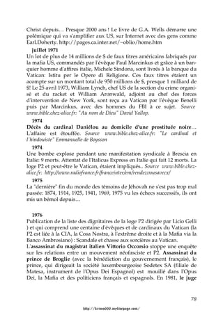 Christ depuis… Presque 2000 ans ! Le livre de G.A. Wells démarre une
polémique qui va s'amplifier aux US, sur Internet avec des gens comme
Earl.Doherty. http://pages.ca.inter.net/~oblio/home.htm
   juillet 1971
Un lot de plus de 14 millions de $ de faux titres américains fabriqués par
la mafia US, commandés par l'évêque Paul Marcinkus et grâce à un ban-
quier homme d'affires italie, Michele Sindona, sont livrés à la banque du
Vatican: Istitu per le Opere di Religione. Ces faux titres étaient un
acompte sur un montant total de 950 millions de $, presque 1 milliard de
$! Le 25 avril 1973, William Lynch, chef US de la section du crime organi-
sé et du racket et William Aronwald, adjoint au chef des forces
d'intervention de New York, sont reçu au Vatican par l'évêque Benelli
puis par Marcinkus, avec des hommes du FBI à ce sujet. Source
www.bible.chez-alice.fr: "Au nom de Dieu" David Yallop.
   1974
Décès du cardinal Daniélou au domicile d'une prostituée noire…
L'affaire est étouffée. Source www.bible.chez-alice.fr: "Le cardinal et
l'hindouiste" Emmanuelle de Boysson
   1974
Une bombe explose pendant une manifestation syndicale à Brescia en
Italie: 9 morts. Attentat de l'Italicus Express en Italie qui fait 12 morts. La
loge P2 et peut-être le Vatican, étaient impliqués.. Source www.bible.chez-
alice.fr: http://www.radiofrance.fr/franceinter/em/rendezvousavecx/
   1975
La "dernière" fin du monde des témoins de Jéhovah ne s'est pas trop mal
passée: 1874, 1914, 1925, 1941, 1969, 1975 vu les échecs successifs, ils ont
mis un bémol depuis…


   1976
Publication de la liste des dignitaires de la loge P2 dirigée par Licio Gelli
) et qui comprend une centaine d'évêques et de cardinaux du Vatican (la
P2 est liée à la CIA, la Cosa Nostra, à l'extrême droite et à la Mafia via la
Banco Ambrosiano) : Scandale et chasse aux sorcières au Vatican.
L'assassinat du magistrat italien Vittorio Occorsio stoppe une enquête
sur les relations entre un mouvement néofasciste et P2. Assassinat du
prince de Broglie (avec la bénédiction du gouvernement français), le
prince, qui dirigeait la société luxembourgeoise Sodetex SA (filiale de
Matesa, instrument de l'Opus Dei Espagnol) est mouillé dans l'Opus
Dei, la Mafia et des politiciens français et espagnols. En 1981, le juge



                                                                            78

                          http://krimo666.mylivepage.com/
 