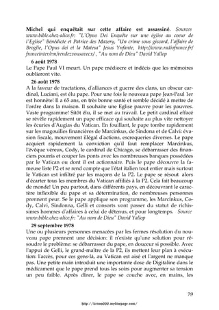 Michel qui enquêtait sur cette affaire est assassiné. Sources
www.bible.chez-alice.fr: "L'Opus Dei Enquête sur une église au coeur de
l'Eglise" Bénédicte et Patrice des Mazery, "Un crime sous giscard, l'affaire de
Broglie, l'Opus dei et la Matesa" Jesus Ynfante, http://www.radiofrance.fr/
franceinter/em/rendezvousavecx/ , "Au nom de Dieu" David Yallop
   6 août 1978
Le Pape Paul VI meurt. Un pape médiocre et indécis que les mémoires
oublieront vite.
   26 août 1978
A la faveur de tractations, d'alliances et guerre des clans, un obscur car-
dinal, Luciani, est élu pape. Pour une fois le nouveau pape Jean-Paul 1er
est honnête! Il a 65 ans, en très bonne santé et semble décidé à mettre de
l'ordre dans la maison. Il souhaite une Eglise pauvre pour les pauvres.
Vaste programme! Sitôt élu, il se met au travail. Le petit cardinal effacé
se révèle rapidement un pape efficace qui souhaite au plus vite nettoyer
les écuries d'Augias du Vatican. En fouillant, le pape tombe rapidement
sur les magouilles financières de Marcinkus, de Sindona et de Calvi: éva-
sion fiscale, mouvement illégal d'actions, escroqueries diverses. Le pape
acquiert rapidement la conviction qu'il faut remplacer Marcinkus,
l'évêque véreux, Cody, le cardinal de Chicago, se débarrasser des finan-
ciers pourris et couper les ponts avec les nombreuses banques possédées
par le Vatican ou dont il est actionnaire. Puis le pape découvre la fa-
meuse liste P2 et se rend compte que l'état italien tout entier mais surtout
le Vatican est infiltré par les maçons de la P2. Le pape se résout alors
d'écarter tous les membres du Vatican affiliés à la P2. Cela fait beaucoup
de monde! Un peu partout, dans différents pays, en découvrant le carac-
tère inflexible du pape et sa détermination, de nombreuses personnes
prennent peur. Se le pape applique son programme, les Marcinkus, Co-
dy, Calvi, Sindonna, Gelli et consorts vont passer du statut de richis-
simes hommes d'affaires à celui de détenus, et pour longtemps. Source
www.bible.chez-alice.fr: "Au nom de Dieu" David Yallop
   29 septembre 1978
Une ou plusieurs personnes menacées par les fermes résolution du nou-
veau pape prennent une décision: il n'existe qu'une solution pour ré-
soudre le problème: se débarrasser du pape, en douceur si possible. Avec
l'appui de Gelli, le grand-maître de la P2, ils mettent leur plan à exécu-
tion: l'accès, pour ces gens-là, au Vatican est aisé et l'argent ne manque
pas. Une petite main introduit une importante dose de Digitaline dans le
médicament que le pape prend tous les soirs pour augmenter sa tension
un peu faible. Après dîner, le pape se couche avec, en mains, les


                                                                            79

                          http://krimo666.mylivepage.com/
 