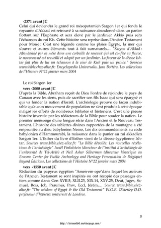 -2371 avant JC
Celui qui deviendra le grand roi mésopotamien Sargon 1er qui fonda le
royaume d'Akkad est retrouvé à sa naissance abandonné dans un panier
flottant sur l'Euphrate et sera élevé par le jardinier Akkis puis sera
l'échanson du roi Kis. Cette histoire sera reprise dans l'Ancien Testament
pour Moïse : C'est une légende comme les plaies Égypte, la mer qui
s'ouvre et autres éléments tout à fait surnaturels… "Sargon d’Akkad :
Abandonné par sa mère dans une corbeille de roseaux qui est confiée au fleuve,
le nouveau-né est recueilli et adopté par un jardinier. La faveur de la déesse Ish-
tar fait plus de lui un échanson à la cour de Kish puis un prince." Sources
www.bible.chez-alice.fr: Encyclopædia Universalis, Jean Bottéro, Les collections
de l'Histoire N°22 janvier mars 2004


   Le roi Sargon 1er
   vers -2000 avant JC
D'après la Bible, Abraham reçoit de Dieu l'ordre de rejoindre le pays de
Canaan avec les siens, puis de sacrifier son fils Isaac qui sera épargné et
qui va fonder la nation d'Israël. L'archéologie prouve de façon indubi-
table qu'aucun mouvement de population ne s'est produit à cette époque
malgré les efforts de nombreux biblistes et historiens. C'est une pieuse
histoire inventée par les rédacteurs de la Bible pour souder la nation. Le
premier mensonge d'une longue série dans l'Ancien et le Nouveau Tes-
tament. L'histoire des tablettes divines rapportées de la montagne a été
empruntée au dieu babylonien Nemo, Les dix commandements au code
babylonien d'Hammourabi, la naissance dans le panier au roi akkadien
Sargon 1er. L'Esther du livre d'Esther vient de la déesse égyptienne Ish-
tar. Sources www.bible.chez-alice.fr: "La Bible dévoilée. Les nouvelles révéla-
tions de l'archéologie" Israël Finkelstein (directeur de l'institut d'archéologie de
l'université de Tel-Aviv) et Neil Asher Silberman (directeur historique au
Enasme Center for Public Archeology and Heritage Presentation de Belgique)
Bayard Éditions, Les collections de l'Histoire N°22 janvier mars 2004
   vers -1550 avant JC
Rédaction du papyrus égyptien "Amen-em-ope"dans lequel les auteurs
de l'Ancien Testament se sont inspirés ou ont recopié des passages en-
tiers comme dans: Gen XVII.5, XLII.23, XIX.14, XXV.25, Deut, Juges, Sa-
muel, Rois, Job, Psaumes, Prov, Eccl, Jérém,… Source www.bible.chez-
alice.fr: "The wisdom of Egypt & the Old Testament" W.O.E. Œsterley D.D.
professeur d'hébreux université de Londres.




                                                                                  8

                           http://krimo666.mylivepage.com/
 