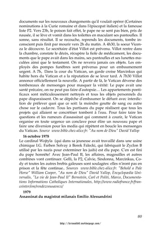 documents sur les nouveaux changements qu'il voulait opérer (Certaines
nominations à la Curie romaine et dans l'épiscopat italien) et la fameuse
liste P2. Vers 23h, le poison fait effet, le pape ne se sent pas bien, pris de
nausée, il se lève et vomit dans les toilettes en maculant ses pantoufles. Il
sonne, sans résultat. Il se recouche, reprends les documents, tombe in-
conscient puis finit par mourir vers 2h du matin. A 4h30, la soeur Vicen-
za le découvre. Le secrétaire d'état Villot est prévenu. Villot rentre dans
la chambre, constate le décès, récupère la fiole de médicament, les docu-
ments que le pape avait dans les mains, ses pantoufles et ses lunettes ma-
culées ainsi que le testament. On ne reverra jamais ces objets. Les em-
ployés des pompes funèbres sont prévenus pour un embaumement
urgent. A 7h, Dans la cour du Vatican, un garde croise Marcinkus qui
habite hors du Vatican et a la réputation de se lever tard. A 7h30 Villot
annonce officiellement la nouvelle. A partir de là, le Vatican déverse des
tombereaux de mensonges pour masquer la vérité: Le pape avait une
santé précaire, on ne peut pas faire d'autopsie… Les appartements ponti-
ficaux sont méticuleusement nettoyés et tous les objets personnels du
pape disparaissent. On se dépêche d'embaumer le défunt avec interdic-
tion de prélever quoi que ce soit: la moindre goutte de sang ou autre
chose sur le cadavre. Tous les partisans du pape réalisent que tous les
projets qui allaient se concrétiser tombent à l'eau. Pour faire taire les
questions et les rumeurs d'assassinat qui comment à courir, le Vatican
organise en toute urgence un conclave pour élire un nouveau pape et
faire une diversion pour les media qui répètent en boucle les mensonges
du Vatican. Source www.bible.chez-alice.fr: "Au nom de Dieu" David Yallop
   16 octobre 1978
Le cardinal Wojtyla (qui dans sa jeunesse avait travaillé dans une usine
chimique I.G. Farben Solvay à Borek Falecki, qui fabriquait le Zyclon B
utilisé par les nazis pour exterminer les juifs) est élu pape. C'en est fini
du pape honnête! Avec Jean-Paul II, les affaires, magouilles et autres
combines vont continuer. Gelli, la P2, Calvie, Sindonna, Marcinkus, Co-
dy et toutes les autres brebis galeuses sont soulagées: elles n'iront pas en
prison et la fête continue.. Sources www.bible.chez-alice.fr: "Behold a Pale
Horse" William Cooper, "Au nom de Dieu" David Yallop, Encyclopædia Uni-
versalis, "La vie de Jean-Paul II" Bernstein, Carl et Politi, Marco, Documenta-
tions Informations Catholiques Internationales, http://www.radiofrance.fr/fran-
ceinter/em/rendezvousavecx/
   1979
Assassinat du magistrat milanais Emilio Alessandrini




                                                                            80

                          http://krimo666.mylivepage.com/
 