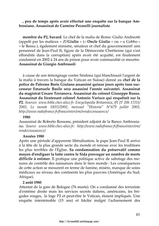 , peu de temps après avoir effectué une enquête sur la banque Am-
brosiano. Assassinat de Carmine Pecorelli journaliste


   membre du P2, bavard. Le chef de la mafia de Rome: Giulio Andreotti
(appelé par les mafieux « Zi'Giulio » (« Oncle Giulio » ou « u Gobbo »
« le Bossu ), également ministre, sénateur et chef du gouvernement! ami
personnel de Jean-Paul II, figure de la Démocratie Chrétienne (qui s'est
effondrée dans la corruption) après avoir été acquitté, est finalement
condamné en 2002 à 24 ans de prison pour avoir commandité ce meurtre.
Assassinat de Giorgio Ambrosoli


   à cause de son témoignage contre Sindona (qui blanchissait l'argent de
la mafia à travers la banque du Vatican en Suisse) donné au chef de la
police de Palerme Boris Giulano assassiné quinze jours après (son suc-
cesseur Emanuele Basile sera assassiné l'année suivante). Assassinat
du magistrat Cesare Terranova. Assassinat du colonel Giuseppe Russo.
Assassinat du lieutenant colonel Antonio Varisco qui enquêtait sur la
P2. Sources www.bible.chez-alice.fr: Encyclopedia Britannica, tf1 JT 20h 17/11/
2002, Le monde 18/11/2002, mensuel "Historia" N°679 juillet 2003,
http://www.radiofrance.fr/franceinter/em/rendezvousavecx/
   1980
Assassinat de Roberto Rossone, président adjoint de la Banco Ambrosia-
no. Source www.bible.chez-alice.fr: http://www.radiofrance.fr/franceinter/em/
rendezvousavecx/
   Années 1980
Après une période d'apparente libéralisation, le pape Jean-Paul II arrive
à la tête de la plus grande secte du monde et renoue avec les traditions
les plus terribles de l'Église. Sa condamnation du préservatif comme
moyen d'endiguer la lutte contre le Sida provoque un nombre de morts
difficile à estimer. Il pratique une politique active de sabotage des me-
sures de contrôle des naissances dans le tiers monde : Les conséquences
de cette action se mesurent en terme de famine, misère, manque de soins
médicaux au niveau des continents les plus pauvres (Amérique du Sud,
Afrique).
   2 août 1980
Attentat de la gare de Bologne (76 morts). On a condamné des terroriste
d'extrême droite mais les services secrets italiens, américains, les bri-
gades rouges, la loge P2 et peut-être le Vatican, étaient impliqués. Une
enquête interminable (15 ans) et bâclée malgré l'acharnement des


                                                                            81

                          http://krimo666.mylivepage.com/
 