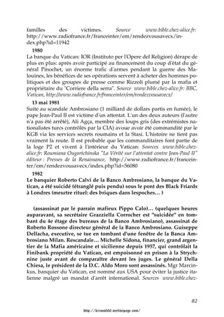 familles        des      victimes.       Source        www.bible.chez-alice.fr:
http://www.radiofrance.fr/franceinter/em/rendezvousavecx/in-
dex.php?id=11942
   1980
La banque du Vatican: IOR (Instituto per l'Opere del Religion) dérape de
plus en plus: après avoir participé au financement du coup d'état du gé-
néral Pinochet, un énorme trafic d'armes pendant la guerre des Ma-
louines, les bénéfices de ses opérations servent à acheter des hommes po-
litiques et des groupes de presse comme Rizzoli plumé par la mafia et
propriétaire du "Corriere della serra". Source www.bible.chez-alice.fr: BBC,
Vatican, http://www.radiofrance.fr/franceinter/em/rendezvousavecx/
   13 mai 1981
Suite au scandale Ambrosiano (1 milliard de dollars partis en fumée), le
pape Jean-Paul II est victime d'un attentat. L'un des deux auteurs (l'autre
n'a pas été arrêté), Ali Agça, membre des loups gris (des extrémistes na-
tionalistes turcs contrôlés par la CIA) avoue avoir été commandité par le
KGB via les services secrets roumains et la Stasi. L'histoire ne tient pas
vraiment la route. Il est probable que les commanditaires font partie de
la loge P2 et vivent à l'intérieur du Vatican: Sources www.bible.chez-
alice.fr: Roumiana Ougartchinska "La Vérité sur l’attentat contre Jean-Paul II"
éditeur : Presses de la Renaissance, http://www.radiofrance.fr/francein-
ter/em/rendezvousavecx/index.php?id=56080
   1982
Le banquier Roberto Calvi de la Banco Ambrosiano, la banque du Va-
tican, a été suicidé (étranglé puis pendu) sous le pont des Black Friards
à Londres (meurtre rituel: des briques dans lespoches… )


   (assassinat par le parrain mafieux Pippo Calo)… (quelques heures
auparavant, sa secrétaire Grazziella Corrocher est "suicidée" en tom-
bant du 4e étage des bureaux de la Banco Ambrosiano), assassinat de
Roberto Rossone directeur général de la Banco Ambrosiano. Guiseppe
Dellacha, executive, se tue en tombant d'une fenêtre de la Banca Am-
brosiano Milan. Rescandale… Michelle Sidona, financier, grand argen-
tier de la Mafia américaine et sicilienne depuis 1957, qui contrôlait la
Finibank propriété du Vatican, est empoisonné en prison à la Strych-
nine juste avant de comparaître devant les juges. Le général Della
Chiesa, le président de la D.C. Aldo Moro sont assassinés. Mgr Marcin-
kus, banquier du Vatican, est nommé aux USA pour éviter la justice ita-
lienne malgré un mandat d'arrêt international. Sources www.bible.chez-



                                                                            82

                          http://krimo666.mylivepage.com/
 