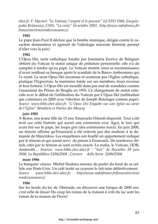 alice.fr: F. Hacourt "Le Vatican, l'argent et le pouvoir" Ed EPO 1984, Encyclo-
pedia Britannica, CNN, "La croix" 16 octobre 2003 , http://www.radiofrance.fr/
franceinter/em/rendezvousavecx/
   1982
Le pape Jean-Paul II déclare que la bombe atomique, dirigée contre le ca-
ractère dominateur et agressif de l'idéologie marxiste léniniste permet
d'aller vers la paix!
   1982
L'Opus Dei, secte catholique fondée par Josemaria Escriva de Balaguer
obtient du Vatican le statut unique de prélature personnelle: elle n'a de
comptes à rendre qu'au pape. Le Vatican montre ainsi sa reconnaissance
d'avoir renfloué sa banque après le scandale de la Banco Ambrosiano qui
l'a ruiné. La secte Opus Dei reconnue et soutenue par l'Eglise catholique,
pratique l'hypocrisie, la mainmise totale sur ses membres, leurs revenus
et leur fortune. L'Opus Dei est mouillé dans pas mal de scandales comme
l'assassinat du Prince de Broglie en 1976. Ce changement de statut coïn-
cide avec le début de l'infiltration du Vatican par L'Opus Dei (infiltration
qui culminera en 2005 avec l'élection de Joseph Ratzinger comme pape).
Source www.bible.chez-alice.fr: "L'Opus Dei Enquête sur une église au coeur
de l'Eglise" Bénédicte et Patrice des Mazery
   juin 1983
A Rome, une jeune fille de 15 ans: Emanuela Orlandi disparaît. Tout a été
écrit sur cette histoire qui aurait une connexion avec Agca, le turc qui
avait tiré sur le pape, les loups gris (des extrémistes turcs). En juin 2008,
un témoin affirme qu'Emanuela a été enlevée par des mafieux à la de-
mande de Marcinkus. Les enquêteurs ont fouillé un appartement indiqué
par le témoin et qui aurait servi de prison à Emanuela. De nombreux dé-
tails cités par le témoin se sont avérés exacts. La mafia, le Vatican, l'IOR,
Andreotti… Sources www.bible.chez-alice.fr : "Soir" de Bruxelles 29 juin
2008, La Repubblica 23/06/2008 , Corriere della Serra 24/06/2008
   mars 1986
Le banquier véreux Michel Sindona menace de parler du fond de sa cel-
lule aux Etats-Unis. Un café traité au cyanure le fait taire définitivement.
Source       www.bible.chez-alice.fr:   http://www.radiofrance.fr/franceinter/em/
rendezvousavecx/
   1986
Sur les bords du lac de Tibériade, on découvre une barque de 2000 ans:
c'est celle de Jésus! Du coup les ruines de la maison à coté du lac sont les
ruines de la maison de Pierre!



                                                                              83

                          http://krimo666.mylivepage.com/
 