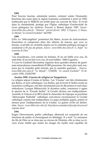 1989
Paul Touvier fasciste, antisémite notoire, criminel contre l'humanité,
bourreau des nazis dans la région lyonnaise condamné à mort en 1945,
(embauché par le SDECE) est arrêté dans un couvent de Nice : Il vivait
dans la clandestinité, protégé par l'Église catholique (l'archevêché de
Lyon planquera les archives Touvier à Rome) depuis 1947. Source
www.bible.chez-alice.fr: "Histoire" janvier-février 2002, L'Express, L'Alsace,
Le Monde,"Le Canard Enchaîné" 06/1990
   1989
USA: Le "télévangéliste" protestant Jim Baker, accusé de malversations
financières et compromis dans des affaires de mœurs, qui, avec sa
femme, avait bâti un véritable empire sur la crédulité publique est jugé et
condamné à 45 ans de prison. Source www.bible.chez-alice.fr: G. Kepel "La
revanche de Dieu"
   1990
"Les musulmans, c'est comme les femmes. Si on est faible avec eux, ils
sont forts. Si on est fort avec eux, ils sont faibles" Abbé Laguérie,
A Lyon le Cardinal Decourtray organise deux grandes séances de guéri-
sons miraculeuses rassemblant 25 000 personnes. Six mois plus tard, tou-
jours pas le moindre petit miracle, pas la moindre guérison… Sources
www.bible.chez-alice.fr "Le Monde", 17/08/90, "Le canard Enchaîné" 19 dé-
cembre 1990, 22/08/1990
   Années 1990 : Guerres de religion en Yougoslavie
La religion sépare Croates et Serbes : Les "Croates" ont étés christianisés
par Rome, et sont catholiques. Les Serbes, qui écrivent le Serbo-croate en
caractères cyrilliques, ont étés christianisés par les Byzantins et sont donc
orthodoxes. Lorsque Milosevitch, le dictateur serbe, commence à agiter
le spectre de la "Grande Serbie", la Croatie déclare son indépendance.
Aussitôt, le Vatican et la RFA (dont le chancelier de l'époque se proclame
"überzeugter Katholik" catholique convaincu) reconnaissent la Croatie
catholique comme état indépendant. Le pape multiplie appels, prières et
messes pour l'indépendance de la Croatie. La guerre civile est déclen-
chée. Source www.bible.chez-alice.fr: http://perso.wanadoo.fr/jocelyn.bezecourt/
stepinac.html
   1991
Eugen Drewermann, prêtre catholique allemand est suspendu de ses
fonctions de prêtre et d'enseignant en théologie. Il a écrit "La naissance
du fils de Dieu ne se situe pas au niveau de l'histoire, elle se situe au ni-
veau d'une réalité que seules les images du mythe sont capables de



                                                                             84

                          http://krimo666.mylivepage.com/
 