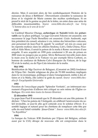 décrire. Mais il convient alors de lire symboliquement l'histoire de la
naissance de Jésus à Bethléem". Drewermann considère la naissance de
Jésus et la virginité de Marie comme des mythes symboliques. Si on
prend le récit de la genèse au pied de la lettre, on entre dans une série de
difficultés insurmontables. Source www.bible.chez-alice.fr: Luc Ferry
"L'homme-dieu ou le sens de la vie"
   1992
Le Cardinal Maurice Otunga, archevêque de Nairobi brûle des préser-
vatifs sur la place publique. Le juge Giovanni Falcone est assassiné, son
successeur le juge Paolo Borsellino est assassiné. Giulo Andreotti, sept
fois président du conseil, sénateur à vie, intime des hiérarchies vaticanes,
ami personnel de Jean-Paul II, appelé "le cardinal" est mis en cause par
les repentis mafieux dans les affaires Sindona, Calvi, Dalla Chiesa, Peco-
relli et Aldo Moro, il serait le patron de la mafia à Rome: ouverture d'une
enquête. Il sera acquitté en 1999 puis condamné à 20 ans de prison en
2002 mais ne purgera pas sa peine. Silvio Berlusconi travaille main dans
la main avec la mafia et le Vatican via par exemple Silvio Carboni, ex
homme de confiance de Roberto Calvi (banquier du Vatican, de la loge
P2 et de la mafia), ou de Pipo Calo trésorier de la mafia.
   Mai 1992
Béatification de Mgr Escriver de Balaguer, (Canonisé en 2002) fondateur
de l'Opus Dei : Société religieuse de plus de 70 000 membres impliqués
dans la vie économique, politique et dans l'enseignement, mêlée à des af-
faires et à la Mafia, elle cultive le goût du secret. Source www.bible.chez-
alice.fr: Encyclopædia Universalis
   1993
Parution de l'encyclique papale "Splendor Veritatis", un intéressant mo-
nument d'hypocrisie d'ailleurs très critiqué au sein même de l'Église ca-
tholique. (En vente dans toutes les bonnes librairies)
   22 décembre 1993
Le pape Jean Paul II reconnaît que le 25 décembre est une fête païenne. Il
déclare : "Chez les païens de l'Antiquité, on célébrait l'anniversaire du so-
leil invincible, ce jour-là afin qu'il coïncide avec le solstice d'hiver. Il a
semblé logique et naturel pour les chrétiens de remplacer cette fête par
celle du seul Soleil véritable : Jésus-Christ ". Source www.bible.chez-alice.fr:
"La Repubblica"
   1994
La banque du Vatican: IOR (Instituto per l'Opere del Religion, utilisée
aussi par la CIA) dérape de nouveau: elle est compromise dans le



                                                                             85

                          http://krimo666.mylivepage.com/
 