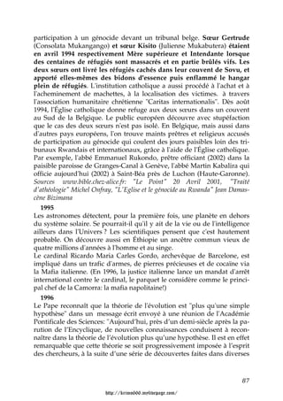 participation à un génocide devant un tribunal belge. Sœur Gertrude
(Consolata Mukangango) et sœur Kisito (Julienne Mukabutera) étaient
en avril 1994 respectivement Mère supérieure et Intendante lorsque
des centaines de réfugiés sont massacrés et en partie brûlés vifs. Les
deux sœurs ont livré les réfugiés cachés dans leur couvent de Sovu, et
apporté elles-mêmes des bidons d'essence puis enflammé le hangar
plein de réfugiés. L'institution catholique a aussi procédé à l'achat et à
l'acheminement de machettes, à la localisation des victimes. à travers
l'association humanitaire chrétienne "Caritas internationalis". Dès août
1994, l'Église catholique donne refuge aux deux sœurs dans un couvent
au Sud de la Belgique. Le public européen découvre avec stupéfaction
que le cas des deux sœurs n'est pas isolé. En Belgique, mais aussi dans
d'autres pays européens, l'on trouve maints prêtres et religieux accusés
de participation au génocide qui coulent des jours paisibles loin des tri-
bunaux Rwandais et internationaux, grâce à l'aide de l'Église catholique.
Par exemple, l'abbé Emmanuel Rukondo, prêtre officiant (2002) dans la
paisible paroisse de Granges-Canal à Genève, l'abbé Martin Kabalira qui
officie aujourd'hui (2002) à Saint-Béa près de Luchon (Haute-Garonne).
Sources www.bible.chez-alice.fr: "Le Point" 20 Avril 2001, "Traité
d'athéologie" Michel Onfray, "L'Eglise et le génocide au Rwanda" Jean Damas-
cène Bizimana
   1995
Les astronomes détectent, pour la première fois, une planète en dehors
du système solaire. Se pourrait-il qu'il y ait de la vie ou de l'intelligence
ailleurs dans l'Univers ? Les scientifiques pensent que c'est hautement
probable. On découvre aussi en Éthiopie un ancêtre commun vieux de
quatre millions d'années à l'homme et au singe.
Le cardinal Ricardo Maria Carles Gordo, archevêque de Barcelone, est
impliqué dans un trafic d'armes, de pierres précieuses et de cocaïne via
la Mafia italienne. (En 1996, la justice italienne lance un mandat d'arrêt
international contre le cardinal, le parquet le considère comme le princi-
pal chef de la Camorra: la mafia napolitaine!)
   1996
Le Pape reconnaît que la théorie de l'évolution est "plus qu'une simple
hypothèse" dans un message écrit envoyé à une réunion de l'Académie
Pontificale des Sciences: "Aujourd’hui, près d’un demi-siècle après la pa-
rution de l’Encyclique, de nouvelles connaissances conduisent à recon-
naître dans la théorie de l’évolution plus qu’une hypothèse. Il est en effet
remarquable que cette théorie se soit progressivement imposée à l’esprit
des chercheurs, à la suite d’une série de découvertes faites dans diverses



                                                                          87

                         http://krimo666.mylivepage.com/
 