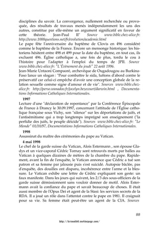 disciplines du savoir. La convergence, nullement recherchée ou provo-
quée, des résultats de travaux menés indépendamment les uns des
autres, constitue par elle-même un argument significatif en faveur de
cette     théorie.      Jean-Paul      II"    Source     www.bible.chez-alice.fr:
http://www.1000questions.net/fr/evolution/academie.html
Le pape fête l'anniversaire du baptême de Clovis en 496 considéré
comme le baptême de la France. Encore un mensonge historique: les his-
toriens hésitent entre 498 et 499 pour la date du baptême, en tout cas, ils
excluent 496. Église catholique a, une fois de plus, tordu le cou à
l'histoire pour l'adapter à l'emploi du temps de JPII. Source
www.bible.chez-alice.fr: "L'Évènement du jeudi" 22 août 1996.
Jean-Marie Untaoni Compaoré, archevêque de Ougadougou au Burkina-
Faso lance un slogan : "Pour combattre le sida, luttons d'abord contre le
préservatif car celui-ci empêche d'avoir une conception globale de la re-
lation sexuelle comme signe d'amour et de vie". Sources www.bible.chez-
alice.fr: http://perso.wanadoo.fr/jocelyn.bezecourt/darwin.html , Documenta-
tions Informations Catholiques Internationales.
   1997
Lecture d'une "déclaration de repentance" par la Conférence Épiscopale
de France à Drancy le 30.09.1997, concernant l'attitude de l'Église catho-
lique française sous Vichy, son "silence" sur les déportations de juifs, et
l'antisémitisme qui a trop longtemps imprégné son enseignement ("la
perfidie des juifs, le peuple déicide"). Sources www.bible.chez-alice.fr: "Le
Monde" 01/10/97, Documentations Informations Catholiques Internationales.
   1998
Assassinat du maître des cérémonies du pape au Vatican.
   4 mai 1998
Le chef de la garde suisse du Vatican, Alois Estermann , son épouse Gla-
dys et un vice-caporal Cédric Tornay sont retrouvés morts par balles au
Vatican à quelques dizaines de mètres de la chambre du pape. Rapide-
ment, avant la fin de l'enquête, le Vatican annonce que Cédric a tué son
patron et sa femme par jalousie puis s'est suicidé. Autopsie bâclée, pas
d'enquête, des douilles ont disparu, incohérence entre l'arme et la bles-
sure. Le Vatican exhibe une lettre de Cédric expliquant son geste: un
faux manifeste. Dans les jours qui suivent, les 2/3 des sous-officiers de la
garde suisse démissionnent sans vouloir donner de motif. Alois Ester-
mann avait la confiance du pape et savait beaucoup de choses. Il était
aussi membre de l'Opus Dei et agent de la Stasi: les services secrets de la
RDA. Il a joué un rôle dans l'attentat contre le pape en 1981. Il craignait
pour sa vie. Sa femme était peut-être un agent de la CIA. Sources


                                                                              88

                          http://krimo666.mylivepage.com/
 