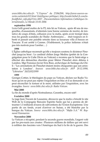 www.bible.chez-alice.fr: "L'Express" du 27/06/200, http://www.sources-ou-
vertes.net/article512.html (Intelligence politique), http://voxdei.bethel-fr.com/in-
fos/afficher_info.php3?cle=3857 , Documentations Informations Catholiques In-
ternationales, Le Monde 23-01-2006
    septembre 1998
Licio Gelli grand maître de la P2, très lié au Vatican, après 40 ans de ma-
gouilles, d'assassinats, d'attentats (une bonne centaine de morts), de ten-
tative de coups d'états, collusion avec la mafia, après avoir trempé dans
tous les grands scandales de l'Italie: Ambrosiano… était toujours en li-
berté et passait une paisible retraite dans sa luxueuse villa d'Arezzo en
Toscane. Il est arrêté à Cannes. (Visiblement, la police italienne n'était
pas très motivée pour l'arrêter… )
    1998
L'Église catholique reconnaît qu'elle a toujours soutenu le dictateur Pino-
chet jusqu'au bout : Le cardinal chilien Jorge Medina (préfet de la Con-
grégation pour le Culte Divin au Vatican) a reconnu que le Saint-siège a
effectué des démarches discrètes pour libérer Pinochet alors détenu à
Londres. Mgr Fransisco Javier Erra Ruiz, archevêque de Santiago du Chi-
li : "Les arrestations de Pinochet étaient moins choquantes que son arres-
tation à Londres". Sources www.bible.chez-alice.fr: AFP 29.12.1998,
"Libération" 20/21/02/1999
    1999
Georges Cottier, le théologien du pape au Vatican, déclare sur Radio Va-
tican qu'on ne peut pas rejeter l'inquisition en bloc et il se demande si on
peut réconcilier la torture et le mort, utilisées par l'inquisition, avec les
évangiles. Source www.bible.chez-alice.fr: Radio Vatican.
    Mai 2000
La fin du monde d'après Nostradamus. Caramba, encore raté!
    8 octobre 2000
Le juge Jean Trecani de Lausanne, découvre que la mafia a bricolé le site
Web de la Compagnie Bancaire Espirito Santo qui lui a permis de dé-
tourner 1.3 milliards d'euros de subventions de l'Union Européenne. Une
partie de ces fonds, avant d'arriver en Suisse, a été blanchie par la
banque du Vatican. Source www.bible.chez-alice.fr: "Mafia S.A." W. Rey-
mond Flammarion
    Novembre 2000
Le Vatican a récupéré, pendant la seconde guerre mondiale, l'argent volé
par les pro-nazis aux croates : Plusieurs millions de dollars qui ont servi
à exfiltrer des fascistes vers l'Amérique du Sud à la fin de la guerre. Des



                                                                                 89

                           http://krimo666.mylivepage.com/
 