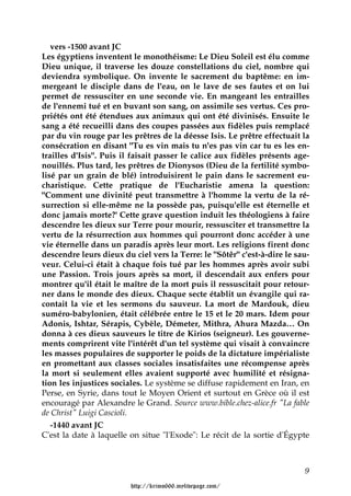 vers -1500 avant JC
Les égyptiens inventent le monothéisme: Le Dieu Soleil est élu comme
Dieu unique, il traverse les douze constellations du ciel, nombre qui
deviendra symbolique. On invente le sacrement du baptême: en im-
mergeant le disciple dans de l'eau, on le lave de ses fautes et on lui
permet de ressusciter en une seconde vie. En mangeant les entrailles
de l'ennemi tué et en buvant son sang, on assimile ses vertus. Ces pro-
priétés ont été étendues aux animaux qui ont été divinisés. Ensuite le
sang a été recueilli dans des coupes passées aux fidèles puis remplacé
par du vin rouge par les prêtres de la déesse Isis. Le prêtre effectuait la
consécration en disant "Tu es vin mais tu n'es pas vin car tu es les en-
trailles d'Isis". Puis il faisait passer le calice aux fidèles présents age-
nouillés. Plus tard, les prêtres de Dionysos (Dieu de la fertilité symbo-
lisé par un grain de blé) introduisirent le pain dans le sacrement eu-
charistique. Cette pratique de l'Eucharistie amena la question:
"Comment une divinité peut transmettre à l'homme la vertu de la ré-
surrection si elle-même ne la possède pas, puisqu'elle est éternelle et
donc jamais morte?' Cette grave question induit les théologiens à faire
descendre les dieux sur Terre pour mourir, ressusciter et transmettre la
vertu de la résurrection aux hommes qui pourront donc accéder à une
vie éternelle dans un paradis après leur mort. Les religions firent donc
descendre leurs dieux du ciel vers la Terre: le "Sôtêr" c'est-à-dire le sau-
veur. Celui-ci était à chaque fois tué par les hommes après avoir subi
une Passion. Trois jours après sa mort, il descendait aux enfers pour
montrer qu'il était le maître de la mort puis il ressuscitait pour retour-
ner dans le monde des dieux. Chaque secte établit un évangile qui ra-
contait la vie et les sermons du sauveur. La mort de Mardouk, dieu
suméro-babylonien, était célébrée entre le 15 et le 20 mars. Idem pour
Adonis, Ishtar, Sérapis, Cybèle, Démeter, Mithra, Ahura Mazda… On
donna à ces dieux sauveurs le titre de Kirios (seigneur). Les gouverne-
ments comprirent vite l'intérêt d'un tel système qui visait à convaincre
les masses populaires de supporter le poids de la dictature impérialiste
en promettant aux classes sociales insatisfaites une récompense après
la mort si seulement elles avaient supporté avec humilité et résigna-
tion les injustices sociales. Le système se diffuse rapidement en Iran, en
Perse, en Syrie, dans tout le Moyen Orient et surtout en Grèce où il est
encouragé par Alexandre le Grand. Source www.bible.chez-alice.fr "La fable
de Christ" Luigi Cascioli.
   -1440 avant JC
C'est la date à laquelle on situe "l'Exode": Le récit de la sortie d'Égypte



                                                                          9

                         http://krimo666.mylivepage.com/
 
