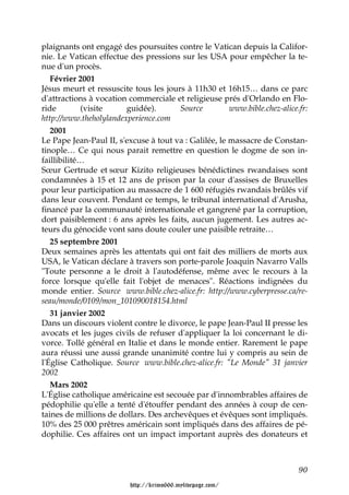 plaignants ont engagé des poursuites contre le Vatican depuis la Califor-
nie. Le Vatican effectue des pressions sur les USA pour empêcher la te-
nue d'un procès.
   Février 2001
Jésus meurt et ressuscite tous les jours à 11h30 et 16h15… dans ce parc
d'attractions à vocation commerciale et religieuse prés d'Orlando en Flo-
ride        (visite     guidée).       Source          www.bible.chez-alice.fr:
http://www.theholylandexperience.com
   2001
Le Pape Jean-Paul II, s'excuse à tout va : Galilée, le massacre de Constan-
tinople… Ce qui nous parait remettre en question le dogme de son in-
faillibilité…
Sœur Gertrude et sœur Kizito religieuses bénédictines rwandaises sont
condamnées à 15 et 12 ans de prison par la cour d'assises de Bruxelles
pour leur participation au massacre de 1 600 réfugiés rwandais brûlés vif
dans leur couvent. Pendant ce temps, le tribunal international d'Arusha,
financé par la communauté internationale et gangrené par la corruption,
dort paisiblement : 6 ans après les faits, aucun jugement. Les autres ac-
teurs du génocide vont sans doute couler une paisible retraite…
   25 septembre 2001
Deux semaines après les attentats qui ont fait des milliers de morts aux
USA, le Vatican déclare à travers son porte-parole Joaquin Navarro Valls
"Toute personne a le droit à l'autodéfense, même avec le recours à la
force lorsque qu'elle fait l'objet de menaces". Réactions indignées du
monde entier. Source www.bible.chez-alice.fr: http://www.cyberpresse.ca/re-
seau/monde/0109/mon_101090018154.html
   31 janvier 2002
Dans un discours violent contre le divorce, le pape Jean-Paul II presse les
avocats et les juges civils de refuser d'appliquer la loi concernant le di-
vorce. Tollé général en Italie et dans le monde entier. Rarement le pape
aura réussi une aussi grande unanimité contre lui y compris au sein de
l'Église Catholique. Source www.bible.chez-alice.fr: "Le Monde" 31 janvier
2002
   Mars 2002
L'Église catholique américaine est secouée par d'innombrables affaires de
pédophilie qu'elle a tenté d'étouffer pendant des années à coup de cen-
taines de millions de dollars. Des archevêques et évêques sont impliqués.
10% des 25 000 prêtres américain sont impliqués dans des affaires de pé-
dophilie. Ces affaires ont un impact important auprès des donateurs et



                                                                            90

                          http://krimo666.mylivepage.com/
 