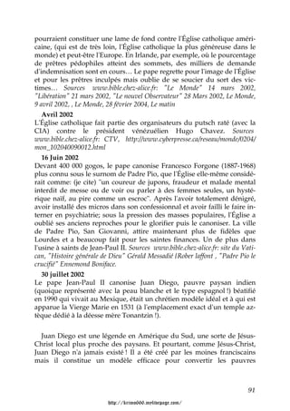 pourraient constituer une lame de fond contre l'Église catholique améri-
caine, (qui est de très loin, l'Église catholique la plus généreuse dans le
monde) et peut-être l'Europe. En Irlande, par exemple, où le pourcentage
de prêtres pédophiles atteint des sommets, des milliers de demande
d'indemnisation sont en cours… Le pape regrette pour l'image de l'Église
et pour les prêtres inculpés mais oublie de se soucier du sort des vic-
times… Sources www.bible.chez-alice.fr: "Le Monde" 14 mars 2002,
"Libération" 21 mars 2002, "Le nouvel Observateur" 28 Mars 2002, Le Monde,
9 avril 2002, , Le Monde, 28 février 2004, Le matin
   Avril 2002
L'Église catholique fait partie des organisateurs du putsch raté (avec la
CIA) contre le président vénézuélien Hugo Chavez. Sources
www.bible.chez-alice.fr: CTV, http://www.cyberpresse.ca/reseau/monde/0204/
mon_102040090012.html
   16 Juin 2002
Devant 400 000 gogos, le pape canonise Francesco Forgone (1887-1968)
plus connu sous le surnom de Padre Pio, que l'Église elle-même considé-
rait comme: (je cite) "un coureur de jupons, fraudeur et malade mental
interdit de messe ou de voir ou parler à des femmes seules, un hysté-
rique naïf, au pire comme un escroc". Après l'avoir totalement dénigré,
avoir installé des micros dans son confessionnal et avoir failli le faire in-
terner en psychiatrie; sous la pression des masses populaires, l'Église a
oublié ses anciens reproches pour le glorifier puis le canoniser. La ville
de Padre Pio, San Giovanni, attire maintenant plus de fidèles que
Lourdes et a beaucoup fait pour les saintes finances. Un de plus dans
l'usine à saints de Jean-Paul II. Sources www.bible.chez-alice.fr: site du Vati-
can, "Histoire générale de Dieu" Gérald Messadié {Rober laffont , "Padre Pio le
crucifié" Ennemond Boniface.
   30 juillet 2002
Le pape Jean-Paul II canonise Juan Diego, pauvre paysan indien
(quoique représenté avec la peau blanche et le type espagnol !) béatifié
en 1990 qui vivait au Mexique, était un chrétien modèle idéal et à qui est
apparue la Vierge Marie en 1531 (à l'emplacement exact d'un temple az-
tèque dédié à la déesse mère Tonantzin !).


  Juan Diego est une légende en Amérique du Sud, une sorte de Jésus-
Christ local plus proche des paysans. Et pourtant, comme Jésus-Christ,
Juan Diego n'a jamais existé ! Il a été créé par les moines franciscains
mais il constitue un modèle efficace pour convertir les pauvres



                                                                             91

                          http://krimo666.mylivepage.com/
 