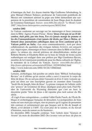 d'Amérique du Sud. (Le doyen émérite Mgr Guillermo Schulenberg, le
père Manuel Olimon Nolasco, professeur de l'université pontificale de
Mexico ont vainement adressé au pape une lettre demandant une sus-
pension de la procédure de canonisation de Juan Diego dont ils doutent
de l'existence historique). Sources www.bible.chez-alice.fr: "Le Monde 2 août
2002", http://www.latinreporters.com/mexiquesoc240102.html
   octobre 2002
Le Vatican cautionne un ouvrage sur les mensonges et lieux communs
dans la Bible: Agence France-Presse - Rome:"Jésus n'est pas né un 25 dé-
cembre, était petit, pas très beau, Ève n'a jamais mangé de pomme et
les dix Commandements n'ont jamais été dictés par Dieu à Moïse, af-
firment deux journalistes catholiques dans un livre cautionné par le
Vatican publié en Italie. «Les onze commandements», écrit par deux
collaborateurs du quotidien des évêques italiens Avvenire, est consacré
aux «équivoques, mensonges et lieux communs dans la Bible et les Évan-
giles». Le sérieux du «travail précieux de démythification» réalisé par
Roberto Beretta et Elisabetta Broli sur la base de l'étude de textes sacrés
authentiques est souligné dans une préface par Mgr Gianfranco Ravasi,
membre de la Commission pontificale pour les Biens culturels de l'Église,
le ministère de la Culture du Vatican. Sources www.bible.chez-alice.fr:
http://www.cyberpresse.ca/reseau/arts/0210/art_102100149661.html              ,
http://www.ledevoir.com/2002/10/24/11844.html
   octobre 2002
Lemaire, archéologue, fait paraître un article dans "Biblical Archaeology
Review" où il affirme qu'un ancien coffre a servi à recevoir le corps du
frère de Jésus. On ne sait pas dater l'ossuaire ni d'où il vient. Lemaire ap-
puie ses dires sur une inscription gravée en araméen dans l'ossuaire
"Jacob fils de Joseph, frère de Jésus". La presse s'empare de l'affaire: enfin
une "preuve" de l'existence de Jésus. Quelques jours plus tard, Paul Fle-
sher de l'université du Wyoming démontre que c'est un faux: la
deuxième partie "frère de Jésus a été rajoutée plus tard autour du IIIe
siècle.
«Il s'agit d'une extrapolation», a estimé l'abbé Émile Puech, de l'École Bi-
blique et archéologique française de Jérusalem. La juxtaposition de trois
noms est rare mais pas unique, rien ne prouve qu'il s'agisse de personnes
très connues et certainement pas que Jacques soit le fils de Joseph et
Marie, a-t-il déclaré à l'AFP. «Ce n'est plus de la science, ni du travail
d'historien, mais du roman ou du business».
En décembre 2002, l'enquête continue: Voir l'article dans "Sciences et
Avenir" du mois de décembre 2002. On s'avance vers un faux: de plus en



                                                                            92

                          http://krimo666.mylivepage.com/
 