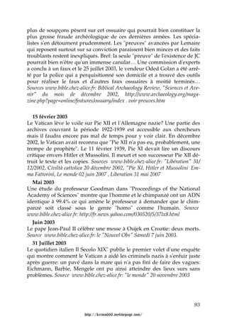plus de soupçons pèsent sur cet ossuaire qui pourrait bien constituer la
plus grosse fraude archéologique de ces dernières années. Les spécia-
listes s'en détournent prudemment. Les "preuves" avancées par Lemaire
qui reposent surtout sur sa conviction paraissent bien minces et des faits
troublants restent inexpliqués. Bref: la seule "preuve" de l'existence de JC
pourrait bien n'être qu'un immense canular… Une commission d'experts
a conclu à un faux et le 25 juillet 2003, le vendeur Oded Golan a été arrê-
té par la police qui a perquisitionné son domicile et a trouvé des outils
pour réaliser le faux et d'autres faux ossuaires à moitié terminés…
Sources www.bible.chez-alice.fr: Biblical Archaeology Review, "Sciences et Ave-
nir" du mois de décembre 2002, http://www.archaeology.org/maga-
zine.php?page=online/features/ossuary/index . voir preuves.htm


   15 février 2003
Le Vatican lève le voile sur Pie XII et l'Allemagne nazie? Une partie des
archives couvrant la période 1922-1939 est accessible aux chercheurs
mais il faudra encore pas mal de temps pour y voir clair. En décembre
2002, le Vatican avait reconnu que "Pie XII n'a pas eu, probablement, une
trempe de prophète". Le 11 février 1939, Pie XI devait lire un discours
critique envers Hitler et Mussolini. Il meurt et son successeur Pie XII dé-
truit le texte et les copies. Sources www.bible.chez-alice.fr: "Libération" 31/
12/2002, Civiltà cattolica 20 décembre 2002, "Pie XI, Hitler et Mussolini Em-
ma Fattorini, Le monde 02 juin 2007 , Liberation 31 mai 2007
   Mai 2003
Une étude du professeur Goodman dans "Proceedings of the National
Academy of Sciences" montre que l'homme et le chimpanzé ont un ADN
identique à 99.4% ce qui amène le professeur à demander que le chim-
panzé soit classé sous le genre "homo" comme l'humain. Source
www.bible.chez-alice.fr: http://fr.news.yahoo.com/030520/5/37lx8.html
   Juin 2003
Le pape Jean-Paul II célèbre une messe à Osijek en Croatie: deux morts.
Source www.bible.chez-alice.fr: le "Nouvel Obs" Samedi 7 juin 2003.
   31 Juillet 2003
Le quotidien italien Il Secolo XIX" publie le premier volet d'une enquête
qui montre comment le Vatican a aidé les criminels nazis à s'enfuir juste
après guerre: un pavé dans la mare qui n'a pas fini de faire des vagues:
Eichmann, Barbie, Mengele ont pu ainsi atteindre des lieux surs sans
problèmes. Source www.bible.chez-alice.fr: "le monde" 20 novembre 2003




                                                                            93

                          http://krimo666.mylivepage.com/
 