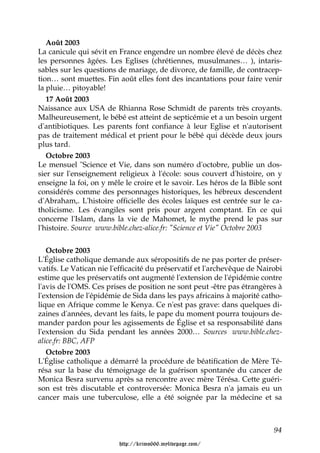 Août 2003
La canicule qui sévit en France engendre un nombre élevé de décès chez
les personnes âgées. Les Eglises (chrétiennes, musulmanes… ), intaris-
sables sur les questions de mariage, de divorce, de famille, de contracep-
tion… sont muettes. Fin août elles font des incantations pour faire venir
la pluie… pitoyable!
   17 Août 2003
Naissance aux USA de Rhianna Rose Schmidt de parents très croyants.
Malheureusement, le bébé est atteint de septicémie et a un besoin urgent
d'antibiotiques. Les parents font confiance à leur Eglise et n'autorisent
pas de traitement médical et prient pour le bébé qui décède deux jours
plus tard.
   Octobre 2003
Le mensuel "Science et Vie, dans son numéro d'octobre, publie un dos-
sier sur l'enseignement religieux à l'école: sous couvert d'histoire, on y
enseigne la foi, on y mêle le croire et le savoir. Les héros de la Bible sont
considérés comme des personnages historiques, les hébreux descendent
d'Abraham,. L'histoire officielle des écoles laïques est centrée sur le ca-
tholicisme. Les évangiles sont pris pour argent comptant. En ce qui
concerne l'Islam, dans la vie de Mahomet, le mythe prend le pas sur
l'histoire. Source www.bible.chez-alice.fr: "Science et Vie" Octobre 2003


   Octobre 2003
L'Église catholique demande aux séropositifs de ne pas porter de préser-
vatifs. Le Vatican nie l'efficacité du préservatif et l'archevêque de Nairobi
estime que les préservatifs ont augmenté l'extension de l'épidémie contre
l'avis de l'OMS. Ces prises de position ne sont peut -être pas étrangères à
l'extension de l'épidémie de Sida dans les pays africains à majorité catho-
lique en Afrique comme le Kenya. Ce n'est pas grave: dans quelques di-
zaines d'années, devant les faits, le pape du moment pourra toujours de-
mander pardon pour les agissements de Église et sa responsabilité dans
l'extension du Sida pendant les années 2000… Sources www.bible.chez-
alice.fr: BBC, AFP
   Octobre 2003
L'Église catholique a démarré la procédure de béatification de Mère Té-
résa sur la base du témoignage de la guérison spontanée du cancer de
Monica Besra survenu après sa rencontre avec mère Térésa. Cette guéri-
son est très discutable et controversée: Monica Besra n'a jamais eu un
cancer mais une tuberculose, elle a été soignée par la médecine et sa



                                                                          94

                         http://krimo666.mylivepage.com/
 
