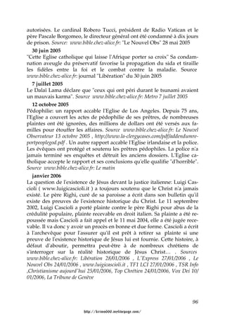 autorisées. Le cardinal Robero Tucci, président de Radio Vatican et le
père Pascale Borgomeo, le directeur général ont été condamné à dix jours
de prison. Source: www.bible.chez-alice.fr: "Le Nouvel Obs" 28 mai 2005
   30 juin 2005
"Cette Eglise catholique qui laisse l'Afrique porter sa croix" Sa condam-
nation aveugle du préservatif favorise la propagation du sida et tiraille
les fidèles entre la foi et le combat contre la maladie. Source
www.bible.chez-alice.fr: journal "Libération" du 30 juin 2005
   7 juillet 2005
Le Dalaï Lama déclare que "ceux qui ont péri durant le tsunami avaient
un mauvais karma". Source www.bible.chez-alice.fr: Metro 7 juillet 2005
   12 octobre 2005
Pédophilie: un rapport accable l'Eglise de Los Angeles. Depuis 75 ans,
l'Eglise a couvert les actes de pédophilie de ses prêtres, de nombreuses
plaintes ont été ignorées, des millions de dollars ont été versés aux fa-
milles pour étouffer les affaires. Source www.bible.chez-alice.fr: Le Nouvel
Observateur 13 octobre 2005 , http://www.la-clergycases.com/pdf/addendumre-
portpeoplegod.pdf . Un autre rapport accable l'Eglise irlandaise et la police.
Les évêques ont protégé et soutenu les prêtres pédophiles. La police n'a
jamais terminé ses enquêtes et détruit les anciens dossiers. L'Eglise ca-
tholique accepte le rapport et ses conclusions qu'elle qualifie "d'horrible".
Source www.bible.chez-alice.fr: Le matin
   janvier 2006
La question de l'existence de Jésus devant la justice italienne: Luigi Cas-
cioli ( www.luigicascioli.it ) a toujours soutenu que le Christ n'a jamais
existé. Le père Righi, curé de sa paroisse a écrit dans son bulletin qu'il
existe des preuves de l'existence historique du Christ. Le 11 septembre
2002, Luigi Cascioli a porté plainte contre le père Righi pour abus de la
crédulité populaire, plainte recevable en droit italien. Sa plainte a été re-
poussée mais Cascioli a fait appel et le 11 mai 2004, elle a été jugée rece-
vable. Il va donc y avoir un procès en bonne et due forme. Cascioli a écrit
à l'archevêque pour l'assurer qu'il est prêt à retirer sa plainte si une
preuve de l'existence historique de Jésus lui est fournie. Cette histoire, à
défaut d'aboutir, permettra peut-être à de nombreux chrétiens de
s'interroger sur la réalité historique de Jésus Christ… . Sources
www.bible.chez-alice.fr: Libération 28/01/2006 , L'Express 27/01/2006 , Le
Nouvel Obs 24/01/2006 , www.luigicascioli.it , TF1 LCI 27/01/2006 , TSR Info
,Christianisme aujourd'hui 25/01/2006, Top Chrétien 24/01/2006, Vox Dei 10/
01/2006, La Tribune de Genève



                                                                           96

                         http://krimo666.mylivepage.com/
 