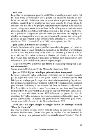 mai 2006
La prière est dangereuse pour la santé! Des scientifiques américains ont
fait une étude de l'influence de la prière sur plusieurs milliers de ma-
lades qui ont été divisés en trois groupes: dans le premier groupe, les
malades savaient qu'on allait prier pour eux, dans le 2e groupe ils ne le
savaient pas et dans le 3e groupe, personne ne priait pour eux: Résultat:
aucun changement entre les membres du 2e et 3e groupe mais des com-
plications et des résultats catastrophiques pour le 1er groupe: c'est prou-
vé: la prière est dangereuse pour la santé. (les médecins ont expliqué ce
résultat en invoquant le stress augmenté quand le patient sait qu'on prie
pour lui et qui conduit à des complications cardiaques). Sources: Libera-
tion 06 mai 2006 , Le Monde 07 avril 2006 , science presse, Vox Dei
   juin 2006: La Bible est-elle une fable?
C'est le titre d'un article paru dans l'hebdomadaire Le point qui présente
le dernier livre d'Israel Finkelstein (directeur de l'institut d'archéologie
de Tel Aviv) "Les rois sacrés de la Bible" qui montre que David et Salo-
mon, s'ils ont bien existé, ont eu une histoire qui n'a rien a voir avec les
faits relatés dans la bible. Le "royaume" de David était minuscule et sans
influence et celui de Salomon, pauvre et peu peuplé…
   12 décembre 2006: Un prêtre condamné à 15 ans de prison pour le gé-
nocide rwandais
Source www.bible.chez-alice.fr : Le Monde du 13 décembre 2006
   janvier 2007: L'Eglise catholique polonaise face à son passé
La toute puissante Eglise catholique polonaise qui se croyait couverte
par le pape doit faire face à son passé. Suite à la nomination de Mgr
Wielgus archevêque par le pape et sa dénonciation en tant qu'agent avec
l'ex politique communiste, l'intéressé a d'abord vigoureusement démenti
puis devant l'évidence, a du accepter les faits et donner sa démission.
Une 2eme tête est tombée et, avec l'ouverture des archives soviétiques et
la disparition de Jean-Paul II qui n'est plus là pour protéger l'Eglise polo-
naise, un vent de vérité arrive. Officiellement, on parle de 10% de
membres de l'Eglise polonaise impliqués dans une collaboration avec l'ex
police communiste. La réalité est probablement beaucoup plus élevé.
Source www.bible.chez-alice.fr : Le Monde du 8 janvier 2007
   avril 2007: Le pape Joseph Ratzinger publie un ouvrage intitulé
"Jésus de Nazareth"
(Le livre lui-même est sans intérêt mais la lecture de la préface est extré-
mement intéressante). "Jésus n'est pas un mythe, c'est un homme de
chair et de sang, une présence entièrement réelle dans l'histoire". Que de



                                                                          97

                         http://krimo666.mylivepage.com/
 