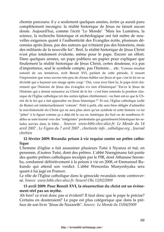 chemin parcouru: il y a seulement quelques années, écrire ça aurait paru
complètement incongru: la réalité historique de Jésus ne faisait aucun
doute. Aujourd'hui, comme l'écrit "Le Monde" "Mais les Lumières, la
science, la recherche historique et archéologique ont fait naître de nou-
velles exigences quant à l'authenticité des Evangiles écrits, plusieurs dé-
cennies après Jésus, par des auteurs qui n'étaient pas des historiens, mais
des militants de la nouvelle foi". Bref, la réalité historique de Jésus Christ
n'est plus totalement évidente, même pour le pape. Encore un effort.
Dans quelques années, un pape publiera un papier pour expliquer que
finalement la réalité historique de Jésus Christ, certes douteuse, n'a pas
d'importance, seul le symbole compte, pas l'histoire… etc. "Comme résultat
naturel de ces tentatives, écrit Benoit XVI, parlant de cette période, il ressort
l'impression que nous savons très peu de choses fiables sur Jésus et que c'est la foi en sa
divinité qui a façonné son image après coup." Oui, vous avez bien lu, le pape écrit clai-
rement que l'histoire de Jésus des évangiles n'a rien d'historique! "Est-ce le Jésus de
l'histoire qui a donné naissance au Christ de la foi - c'est bien entendu la position clas-
sique de l'Eglise catholique (et des autres églises chrétiennes) - ou bien est-ce que le Ch-
rist de la foi qui a fait apparaître un Jésus historique ?" Et oui, l'Eglise catholique (celle
de Rome) est intelectuellement "coincée". Petit à petit, elle sera bien obligée d'admettre
la non-historicité du Christ qui ne sera plus alors qu'un symbole et cette histoire va lui
"pêter" à la figure comme ça a déjà été le cas en Amérique du Sud ou de nombreux fi-
dèles se sont tourné vers des "intégristes" protestants qui garantissent historiques les sa-
lades servies dans la bible… Sources www.bible.chez-alice.fr: Le Monde du 14
avril 2007 , Le Figaro du 7 avril 2007 , chretiente info , catholique.org , Journal
chrétien
   12 février 2009: Rwanda: prison à vie requise contre un prêtre catho-
lique
L'homme d'église a fait assassiner plusieurs Tutsi à Nyanza et tué, en
personne, d'autres Tutsi, dont des prêtres. L'abbé Nsengimana fait partie
des quatre prêtres catholiques inculpés par le PIR, dont Athanase Serom-
ba, condamné définitivement à la prison à vie en 2008, et Emmanuel Ru-
kundo qui attend son verdict. L'abbé Wenceslas Munyeshyaka sera
quant à lui jugé en Francer.
Le rôle de l'Eglise catholique dans le génocide rwandais reste controver-
sé. Source www.bible.chez-alice.fr: Nouvel Obs 12/02/2009
   13 avril 2009: Pour Benoît XVI, la résurrection du christ est un évène-
ment réel pas un mythe.
Ah bon? ce n'est donc pas si évident? Il faut donc que le pape le précise?
Certains en douteraient? Le pape est plus catégorique que dans la pré-
face de son livre "Jésus de Nazareth". Source: Le Monde du 15/04/2009



                                                                                          98

                               http://krimo666.mylivepage.com/
 