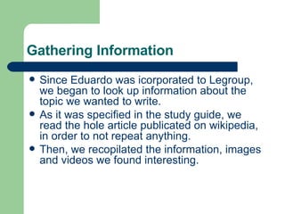 Gathering Information Since Eduardo was icorporated to Legroup, we began to look up information about the topic we wanted to write. As it was specified in the study guide, we read the hole article publicated on wikipedia, in order to not repeat anything. Then, we recopilated the information, images and videos we found interesting. 