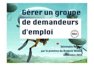 1
Gérer un groupe 	
de demandeurs	
d'emploi	
	
  
	
  
Séminaire	
  ﬁnancé	
  	
  
par	
  la	
  province	
  du	
  Brabant	
  Wallon	
  
Décembre	
  2015	
  
	
  
	
  
 