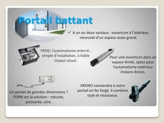 Portail battant 
 A un ou deux vantaux : ouverture à l’intérieur, 
nécessité d’un espace assez grand. 
FROG: l’automatisme enterré , 
simple d’installation, à faible 
impact visuel. 
Pour une ouverture dans un 
espace limité, optez pour 
l’automatisme extérieur 
linéaire Amico. 
KRONO conviendra à votre 
portail en fer forgé. Il combine 
style et résistance. 
Un portail de grandes dimensions ? 
FERNI est la solution : robuste, 
puissante, sûre. 
 