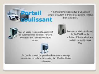 Portail 
coulissant 
 Généralement constitué d’un vantail 
simple s’ouvrant à droite ou à gauche le long 
d’un rail au sol. 
Pour un usage résidentiel ou collectif, 
les automatismes Bx feront l’affaire. 
Robustesse et fiabilité sont leurs 
atouts. 
Pour un portail très lourd, 
le BY-3500T est la 
solution. Elle convient aux 
portails pesant jusqu’à 
35q. 
En cas de portail de grandes dimensions à usage 
résidentiel ou même industriel, BK offre fiabilité et 
puissance. 
 