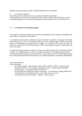 tonnage et ont pour principaux clients, la grande distribution et la restauration.
d- Le marché du sandwich :
Il représente plus de 6 milliards d’euros tous modes de distribution confondus .
Il est en plein essor avec environ 2 milliards d’unités vendues en 2009 contre 720 millions en 1997.
le sandwich représente 47% du marché snacking devant les hamburgers (20,5%), les pizzas (15%)
1.1.2 Le marché de la restauration rapide :
Le marché de la restauration rapide va du sandwich de boulangerie à la box de pâtes réchauffables aux
micro-ondes, en passant par les fast-foods,
La restauration rapide continue à afficher des taux de croissance importants ; les marges n’ont pas été
trop affectées par la crise et la rentabilité atteint des niveaux importants (plus de 40%) Une étude,
basée sur l'interrogation de consommateurs et publiée par le cabinet NPD, notait une hausse du
nombre de visites de 0,2% en 2010 par rapport à 2009 et une dépense moyenne en augmentation de
0,4% à 4,70 euros.
La restauration rapide représente, en 2011 et en France ,un chiffre d’affaire de 32,7 milliards de chiffre
d’affaire ; 31,2 milliards d'euros en 2010 ; Ce marché était évalué à 19,7 milliards d'euros en 2004 .
La restauration rapide représente, selon Gira Conseil, un peu moins de 40% du chiffre d'affaires global
de la consommation alimentaire hors domicile, qui comprend également la restauration traditionnelle.
Les forces en présence :
On peut distinguer :
- les groupes étrangers : Mac Donald’s, subway, KFC, autogrill, starbucks, domino’s pizza
- les groupes français : elior (restaurants d’entreprise, quick ,..), agape restauration(flunch,
osushi, sogood,…) le groupe le duff, la boite à pizza
- les spécialistes de la restauration rapide à la francaise : la croissanterie, le groupe Holder avec
l’enseigne Paul, le groupe Bertrand avec la mie caline, linas, pat à pain, …
- les spécialistes de la vente de pâtes à emporter : Mezzo di pasta…
 