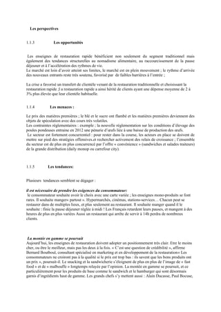 Les perspectives
1.1.3 Les opportunités
Les enseignes de restauration rapide bénéficient non seulement du segment traditionnel mais
également des tendances structurelles au nomadisme alimentaire, au raccourcissement de la pause
déjeuner et à l’accélération des rythmes de vie.
Le marché est loin d’avoir atteint ses limites, le marché est en plein mouvement ; le rythme d’arrivée
des nouveaux entrants reste très soutenu, favorisé par de faibles barrières à l’entrée ;
La crise a favorisé un transfert de clientèle venant de la restauration traditionnelle et choisissant la
restauration rapide ;l a restauration rapide a ainsi hérité de clients ayant une dépense moyenne de 2 à
3% plus élevée que leur clientèle habituelle.
1.1.4 Les menaces :
Le prix des matières premières ; le blé et le sucre ont flambé et les matières premières deviennent des
objets de spéculation avec des cours très volatiles.
Les contraintes réglementaires : exemple ; la nouvelle réglementation sur les conditions d’élevage des
poules pondeuses entraine en 2012 une pénurie d’œufs liée à une baisse de production des œufs.
Le secteur est fortement concurrentiel : pour rester dans la course, les acteurs en place se doivent de
mettre sur pied des stratégies offensives.et rechercher activement des relais de croissance ; l’ensemble
du secteur est de plus en plus concurrencé par l’offre « convénience » (sandwiches et salades traiteurs)
de la grande distribution (daily monop ou carrefour city).
1.1.5 Les tendances:
Plusieurs tendances semblent se dégager :
il est nécessaire de prendre les exigences du consommateur:
le consommateur souhaite avoir le choix avec une carte variée ; les enseignes mono-produits se font
rares. Il souhaite manger« partout ». Hypermarchés, cinémas, stations-services… Chacun peut se
restaurer dans de multiples lieux, et plus seulement au restaurant. Il souhaite manger quand il le
souhaite : finie la pause déjeuner réglée à midi ! Les Français retardent leurs pauses, et mangent à des
heures de plus en plus variées Aussi un restaurant qui arrête de servir à 14h perdra de nombreux
clients.
La montée en gamme se poursuit
Aujourd’hui, les enseignes de restauration doivent adopter un positionnement très clair. Etre le moins
cher, ou être le meilleur, mais pas les deux à la fois. « C’est une question de crédibilité », affirme
Bernard Boutboul, consultant spécialisé en marketing et en développement de la restauration« Les
consommateurs ne croiront pas à la qualité si le prix est trop bas : ils savent que les bons produits ont
un prix », poursuit-il. Le snacking et la sandwicherie s’éloignent de plus en plus de l’image de « fast
food » et de « malbouffe » longtemps relayée par l’opinion. La montée en gamme se poursuit, et ce
particulièrement pour les produits de base comme le sandwich et le hamburger qui sont désormais
garnis d’ingrédients haut de gamme. Les grands chefs s’y mettent aussi : Alain Ducasse, Paul Bocuse,
 
