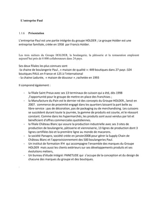 L’entreprise Paul
1.1.6 Présentation
L’entreprise Paul est une partie intégrée du groupe HOLDER ; Le groupe Holder est une
entreprise familiale, créée en 1958 par Francis Holder.
Les trois métiers du Groupe HOLDER, la boulangerie, la pâtisserie et la restauration emploient
aujourd’hui près de 8 000 collaborateurs dans 24 pays.
Ses deux filiales les plus connues sont
-la chaine de boulangerie Paul , « maison de qualité »: 449 boutiques dans 27 pays :324
boutiques PAUL en France et 125 à l’international
- la chaine Ladurée, « maison de douceur » ,rachetée en 1993
Il comprend également :
- la filiale Saint Preux avec ses 13 terminaux de cuisson qui a été, dès 1998
,l’opportunité pour le groupe de mettre en place des franchises ;
- la Manufacture du Pain est le dernier né des concepts du Groupe HOLDER., lancé en
2007. commerce de proximité engagé dans les quartiers laissant la part belle au
libre-service : pas de décoration, pas de packaging ou de merchandising. Les cuissons
se succèdent durant toute la journée, la gamme de produits est courte, et le réassort
constant. Comme dans les hypermarchés, les produits sont aussi vendus par lot et
bénéficient d’offres commerciales quotidiennes.
- la filiale Château Blanc qui assure la production industrielle avec ses 3 sites de
production de boulangerie, pâtisserie et viennoiserie, 13 lignes de production dont 3
lignes certifiées bio et la première ligne au monde de macarons.
- la société Panapro, société créée en janvier2008 pour gérer la Supply Chain de
Château Blanc et l’approvisionnement des 500 boulangeries Paul.
- Un institut de formation IFH qui accompagne l’ensemble des marques du Groupe
HOLDER mais aussi les clients extérieurs sur ses développements produits et ses
évolutions métiers,
- Un bureau d’étude intégré: PANETUDE qui s’occupe de la conception et du design de
chacune des marques du groupe et des boutiques.
.
 