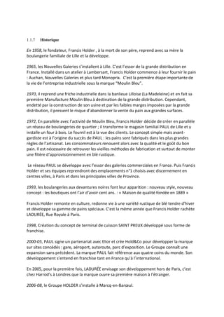 1.1.7 Historique
En 1958, le fondateur, Francis Holder , à la mort de son père, reprend avec sa mère la
boulangerie familiale de Lille et la développe.
1965, les Nouvelles Galeries s’installent à Lille. C’est l’essor de la grande distribution en
France. Installé dans un atelier à Lambersart, Francis Holder commence à leur fournir le pain
: Auchan, Nouvelles Galeries et plus tard Monoprix. C’est la première étape importante de
la vie de l’entreprise industrielle sous la marque “Moulin Bleu”.
1970, il reprend une friche industrielle dans la banlieue Lilloise (La Madeleine) et en fait sa
première Manufacture Moulin Bleu à destination de la grande distribution. Cependant,
endetté par la construction de son usine et par les faibles marges imposées par la grande
distribution, il pressent le risque d’abandonner la vente du pain aux grandes surfaces.
1972, En parallèle avec l’activité de Moulin Bleu, Francis Holder décide de créer en parallèle
un réseau de boulangeries de quartier ; il transforme le magasin familial PAUL de Lille et y
installe un four à bois. Le fournil est à la vue des clients. Le concept simple mais avant-
gardiste est à l’origine du succès de PAUL : les pains sont fabriqués dans les plus grandes
règles de l’artisanat. Les consommateurs renouent alors avec la qualité et le goût du bon
pain. Il est nécessaire de retrouver les vieilles méthodes de fabrication et surtout de monter
une filière d’approvisionnement en blé rustique.
Le réseau PAUL se développe avec l’essor des galeries commerciales en France. Puis Francis
Holder et ses équipes reprendront des emplacements n°1 choisis avec discernement en
centres villes, à Paris et dans les principales villes de Province.
1993, les boulangeries aux devantures noires font leur apparition : nouveau style, nouveau
concept : les boutiques ont l’air d’avoir cent ans. : « Maison de qualité fondée en 1889 »
Francis Holder remonte en culture, redonne vie à une variété rustique de blé tendre d’hiver
et développe sa gamme de pains spéciaux. C’est la même année que Francis Holder rachète
LADURÉE, Rue Royale à Paris.
1998, Création du concept de terminal de cuisson SAINT PREUX développé sous forme de
franchise.
2000-05, PAUL signe un partenariat avec Elior et crée Hold&Co pour développer la marque
sur sites concédés : gare, aéroport, autoroute, parc d’exposition. Le Groupe connaît une
expansion sans précédent. La marque PAUL fait référence aux quatre coins du monde. Son
développement s’entend en franchise tant en France qu’à l’international.
En 2005, pour la première fois, LADURÉE envisage son développement hors de Paris, c’est
chez Harrod’s à Londres que la marque ouvre sa première maison à l’étranger.
2006-08, le Groupe HOLDER s’installe à Marcq-en-Barœul.
 