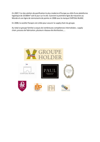 En 2007, l’un des ateliers de panification le plus moderne d’Europe au côté d’une plateforme
logistique de 10 000m² voit le jour sur le site. Suivront la première ligne de macarons au
Monde et une ligne de viennoiserie de pointe en 2008 sous la marque CHÂTEAU BLANC.
En 2008, la sociéte Panapro est créée pour assurer la supply chain du groupe.
Au total ce groupe familial a acquis de nombreuses compétences internalisées ; supply
chain, process de fabrication, plusieurs réseaux de distribution, …
 