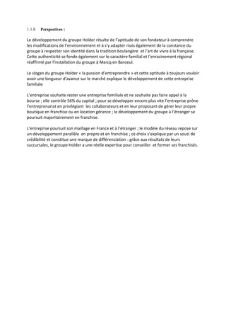 1.1.8 Perspectives :
Le développement du groupe Holder résulte de l’aptitude de son fondateur à comprendre
les modifications de l’environnement et à s’y adapter mais également de la constance du
groupe à respecter son identité dans la tradition boulangère et l’art de vivre à la française.
Cette authenticité se fonde également sur le caractère familial et l’enracinement régional
réaffirmé par l’installation du groupe à Marcq en Baroeul.
Le slogan du groupe Holder « la passion d’entreprendre » et cette aptitude à toujours vouloir
avoir une longueur d’avance sur le marché explique le développement de cette entreprise
familiale
L’entreprise souhaite rester une entreprise familiale et ne souhaite pas faire appel à la
bourse ; elle contrôle 56% du capital ; pour se développer encore plus vite l’entreprise prône
l’entreprenariat en privilégiant les collaborateurs et en leur proposant de gérer leur propre
boutique en franchise ou en location gérance ; le développement du groupe à l’étranger se
poursuit majoritairement en franchise.
L’entreprise poursuit son maillage en France et à l’étranger ; le modèle du réseau repose sur
un développement parallèle en propre et en franchise ; ce choix s’explique par un souci de
crédibilité et constitue une marque de différenciation : grâce aux résultats de leurs
succursales, le groupe Holder a une réelle expertise pour conseiller et former ses franchisés.
 