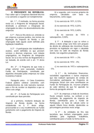 LEGISLAÇÃO ESPECÍFICA
www.acasadoconcurseiro.com.br Professor Pedro Kuhn Página 11
 
O PRESIDENTE DA REPÚBLICA:
Faço saber que o Congresso Nacional decreta
e eu sanciono a seguinte Lei Complementar:
Art. 1.º - É instituído, na forma prevista
nesta Lei, o Programa de Integração Social,
destinado a promover a integração do
empregado na vida e no desenvolvimento das
empresas.
§ 1º - Para os fins desta Lei, entende-se
por empresa a pessoa jurídica, nos termos da
legislação do Imposto de Renda, e por
empregado todo aquele assim definido pela
legislação trabalhista.
§ 2º - A participação dos trabalhadores
avulsos, assim definidos os que prestam
serviços a diversas empresas, sem relação
empregatícia, no Programa de Integração
Social, far-se-á nos termos do Regulamento a
ser baixado, de acordo com o art. 11 desta
Lei.
Art. 2º - O Programa de que trata o
artigo anterior será executado mediante
Fundo de Participação, constituído por
depósitos efetuados pelas empresas na Caixa
Econômica Federal.
Parágrafo único - A Caixa Econômica
Federal poderá celebrar convênios com
estabelecimentos da rede bancária nacional,
para o fim de receber os depósitos a que se
refere este artigo.
Art. 3º - O Fundo de Participação será
constituído por duas parcelas:
a) a primeira, mediante dedução do
Imposto de Renda devido, na forma
estabelecida no § 1º deste artigo,
processando-se o seu recolhimento ao Fundo
juntamente com o pagamento do Imposto de
Renda;
b) a segunda, com recursos próprios da
empresa, calculados com base no
faturamento, como segue:
1) no exercício de 1971, 0,15%;
2) no exercício de 1972, 0,25%;
3) no exercício de 1973, 0,40%;
4) no exercício de 1974 e
subseqüentes, 0,50%.
§ 1º - A dedução a que se refere a
alínea a deste artigo será feita sem prejuízo
do direito de utilização dos incentivos fiscais
previstos na legislação em vigor e calculada
com base no valor do Imposto de Renda
devido, nas seguintes proporções:
a) no exercício de 1971 -> 2%;
b) no exercício de 1972 - 3%;
c) no exercício de 1973 e subseqüentes
- 5%.
§ 2.º - As instituições financeiras,
sociedades seguradoras e outras empresas
que não realizam operações de vendas de
mercadorias participarão do Programa de
Integração Social com uma contribuição ao
Fundo de Participação de, recursos próprios
de valor idêntico do que for apurado na
forma do parágrafo anterior.
§ 3º- As empresas a título de incentivos
fiscais estejam isentas, ou venham a ser
isentadas, do pagamento do Imposto de
Renda, contribuirão para o Fundo de
Participação, na base de cálculo como se
aquele tributo fosse devido, obedecidas as
percentagens previstas neste artigo.
§ 4º - As entidades de fins não
lucrativos, que tenham empregados assim
definidos pela legislação trabalhista,
contribuirão para o Fundo na forma da lei.
 