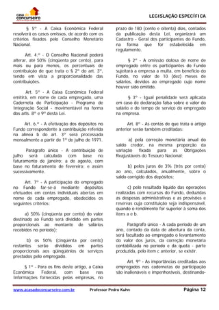 LEGISLAÇÃO ESPECÍFICA
www.acasadoconcurseiro.com.br Professor Pedro Kuhn Página 12
 
§ 5º - A Caixa Econômica Federal
resolverá os casos omissos, de acordo com os
critérios fixados pelo Conselho Monetário
Nacional.
Art. 4.º - O Conselho Nacional poderá
alterar, até 50% (cinqüenta por cento), para
mais ou para menos, os percentuais de
contribuição de que trata o § 2º do art. 3º,
tendo em vista a proporcionalidade das
contribuições.
Art. 5º - A Caixa Econômica Federal
emitirá, em nome de cada empregado, uma
Caderneta de Participação - Programa de
Integração Social - movimentável na forma
dos arts. 8º e 9º desta Lei.
Art. 6.º - A efetivação dos depósitos no
Fundo correspondente à contribuição referida
na alínea b do art. 3º será processada
mensalmente a partir de 1º de julho de 1971.
Parágrafo único - A contribuição de
julho será calculada com base no
faturamento de janeiro; a de agosto, com
base no faturamento de fevereiro; e assim
sucessivamente.
Art. 7º - A participação do empregado
no Fundo far-se-á mediante depósitos
efetuados em contas individuais abertas em
nome de cada empregado, obedecidos os
seguintes critérios:
a) 50% (cinqüenta por cento) do valor
destinado ao Fundo será dividido em partes
proporcionais ao montante de salários
recebidos no período);
b) os 50% (cinqüenta por cento)
restantes serão divididos em partes
proporcionais aos qüinqüênios de serviços
prestados pelo empregado.
§ 1º - Para os fins deste artigo, a Caixa
Econômica Federal, com base nas
Informações fornecidas pelas empresas, no
prazo de 180 (cento e oitenta) dias, contados
da publicação desta Lei, organizará um
Cadastro - Geral dos participantes do Fundo,
na forma que for estabelecida em
regulamento.
§ 2º - A omissão dolosa de nome de
empregado entre os participantes do Fundo
sujeitará a empresa a multa, em benefício do
Fundo, no valor de 10 (dez) meses de
salários, devidos ao empregado cujo nome
houver sido omitido.
§ 3º - Igual penalidade será aplicada
em caso de declaração falsa sobre o valor do
salário e do tempo de serviço do empregado
na empresa.
Art. 8º - As contas de que trata o artigo
anterior serão também creditadas:
a) pela correção monetária anual do
saldo credor, na mesma proporção da
variação fixada para as Obrigações
Reajustáveis do Tesouro Nacional;
b) pelos juros de 3% (três por cento)
ao ano, calculados, anualmente, sobre o
saldo corrigido dos depósitos;
c) pelo resultado líquido das operações
realizadas com recursos do Fundo, deduzidas
as despesas administrativas e as provisões e
reservas cuja constituição seja indispensável,
quando o rendimento for superior à soma dos
itens a e b.
Parágrafo único - A cada período de um
ano, contado da data de abertura da conta,
será facultado ao empregado o levantamento
do valor dos juros, da correção monetária
contabilizada no período e da quota - parte
produzida, pelo item c anterior, se existir.
Art. 9º - As importâncias creditadas aos
empregados nas cadernetas de participação
são inalienáveis e impenhoráveís, destinando-
 