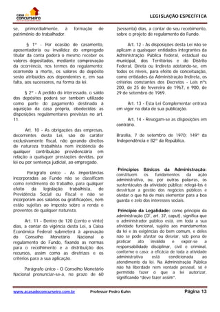 LEGISLAÇÃO ESPECÍFICA
www.acasadoconcurseiro.com.br Professor Pedro Kuhn Página 13
 
se, primordialmente, à formação de
patrimônio do trabalhador.
§ 1º - Por ocasião de casamento,
aposentadoria ou invalidez do empregado
titular da conta poderá o mesmo receber os
valores depositados, mediante comprovação
da ocorrência, nos termos do regulamento;
ocorrendo a morte, os valores do depósito
serão atribuídos aos dependentes e, em sua
falta, aos sucessores, na forma da lei.
§ 2º - A pedido do interessado, o saldo
dos depósitos poderá ser também utilizado
como parte do pagamento destinado à
aquisição da casa própria, obedecidas as
disposições regulamentares previstas no art.
11.
Art. 10 - As obrigações das empresas,
decorrentes desta Lei, são de caráter
exclusivamente fiscal, não gerando direitos
de natureza trabalhista nem incidência de
qualquer contribuição previdencíária em
relação a quaisquer prestações devidas, por
lei ou por sentença judicial, ao empregado.
Parágrafo único - As importâncias
incorporadas ao Fundo não se classificam
como rendimento do trabalho, para qualquer
efeito da legislação trabalhista, de
Previdência Social ou Fiscal e não se
incorporam aos salários ou gratificações, nem
estão sujeitas ao imposto sobre a renda e
proventos de qualquer natureza.
Art. 11 - Dentro de 120 (cento e vinte)
dias, a contar da vigência desta Lei, a Caixa
Econômica Federal submeterá à aprovação
do Conselho Monetário Nacional o
regulamento do Fundo, fixando as normas
para o recolhimento e a distribuição dos
recursos, assim como as diretrizes e os
critérios para a sua aplicação.
Parágrafo único - O Conselho Monetário
Nacional pronunciar-se-á, no prazo de 60
(sessenta) dias, a contar do seu recebimento,
sobre o projeto de regulamento do Fundo.
Art. 12 - As disposições desta Lei não se
aplicam a quaisquer entidades integrantes da
Administração Pública federal, estadual ou
municipal, dos Territórios e do Distrito
Federal, Direta ou Indireta adotando-se, em
todos os níveis, para efeito de conceituação,
como entidades da Administração Indireta, os
critérios constantes dos Decretos - Leis nºs
200, de 25 de fevereiro de 1967, e 900, de
29 de setembro de 1969.
Art. 13 - Esta Lei Complementar entrará
em vigor na data de sua publicação.
Art. 14 - Revogam-se as disposições em
contrário.
Brasília, 7 de setembro de 1970; 149º da
Independência e 82º da República.
Princípios Básicos da Administração:
constituem os fundamentos da ação
administrativa, ou, por outras palavras, os
sustentáculos da atividade pública; relegá-los é
desvirtuar a gestão dos negócios públicos e
olvidar o que há de mais elementar para a boa
guarda e zelo dos interesses sociais.
Princípio da Legalidade: como princípio da
administração (CF, art. 37, caput), significa que
o administrador público está, em toda a sua
atividade funcional, sujeito aos mandamentos
da lei e às exigências do bem comum, e deles
não se pode afastar ou desviar, sob pena de
praticar ato inválido e expor-se a
responsabilidade disciplinar, civil e criminal,
conforme o caso; a eficácia de toda a atividade
administrativa está condicionada ao
atendimento da lei. Na Administração Pública
não há liberdade nem vontade pessoal, só é
permitido fazer o que a lei autorizar,
significando “deve fazer assim”.
 