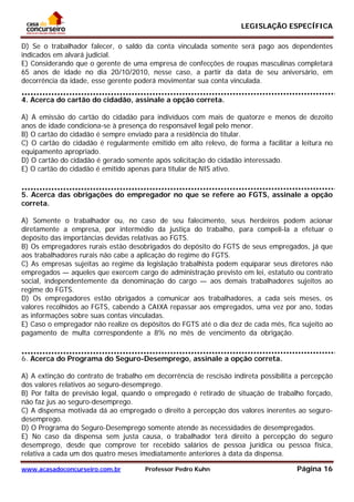 LEGISLAÇÃO ESPECÍFICA
www.acasadoconcurseiro.com.br Professor Pedro Kuhn Página 16
 
D) Se o trabalhador falecer, o saldo da conta vinculada somente será pago aos dependentes
indicados em alvará judicial.
E) Considerando que o gerente de uma empresa de confecções de roupas masculinas completará
65 anos de idade no dia 20/10/2010, nesse caso, a partir da data de seu aniversário, em
decorrência da idade, esse gerente poderá movimentar sua conta vinculada.
4. Acerca do cartão do cidadão, assinale a opção correta.
A) A emissão do cartão do cidadão para indivíduos com mais de quatorze e menos de dezoito
anos de idade condiciona-se à presença do responsável legal pelo menor.
B) O cartão do cidadão é sempre enviado para a residência do titular.
C) O cartão do cidadão é regularmente emitido em alto relevo, de forma a facilitar a leitura no
equipamento apropriado.
D) O cartão do cidadão é gerado somente após solicitação do cidadão interessado.
E) O cartão do cidadão é emitido apenas para titular de NIS ativo.
_______ __
5. Acerca das obrigações do empregador no que se refere ao FGTS, assinale a opção
correta.
A) Somente o trabalhador ou, no caso de seu falecimento, seus herdeiros podem acionar
diretamente a empresa, por intermédio da justiça do trabalho, para compeli-la a efetuar o
depósito das importâncias devidas relativas ao FGTS.
B) Os empregadores rurais estão desobrigados do depósito do FGTS de seus empregados, já que
aos trabalhadores rurais não cabe a aplicação do regime do FGTS.
C) As empresas sujeitas ao regime da legislação trabalhista podem equiparar seus diretores não
empregados — aqueles que exercem cargo de administração previsto em lei, estatuto ou contrato
social, independentemente da denominação do cargo — aos demais trabalhadores sujeitos ao
regime do FGTS.
D) Os empregadores estão obrigados a comunicar aos trabalhadores, a cada seis meses, os
valores recolhidos ao FGTS, cabendo à CAIXA repassar aos empregados, uma vez por ano, todas
as informações sobre suas contas vinculadas.
E) Caso o empregador não realize os depósitos do FGTS até o dia dez de cada mês, fica sujeito ao
pagamento de multa correspondente a 8% no mês de vencimento da obrigação.__________
___________
6. Acerca do Programa do Seguro-Desemprego, assinale a opção correta.
A) A extinção do contrato de trabalho em decorrência de rescisão indireta possibilita a percepção
dos valores relativos ao seguro-desemprego.
B) Por falta de previsão legal, quando o empregado é retirado de situação de trabalho forçado,
não faz jus ao seguro-desemprego.
C) A dispensa motivada dá ao empregado o direito à percepção dos valores inerentes ao seguro-
desemprego.
D) O Programa do Seguro-Desemprego somente atende às necessidades de desempregados.
E) No caso da dispensa sem justa causa, o trabalhador terá direito à percepção do seguro
desemprego, desde que comprove ter recebido salários de pessoa jurídica ou pessoa física,
relativa a cada um dos quatro meses imediatamente anteriores à data da dispensa.
 