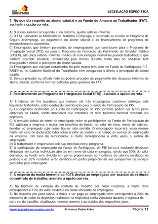 LEGISLAÇÃO ESPECÍFICA
www.acasadoconcurseiro.com.br Professor Pedro Kuhn Página 17
 
7. No que diz respeito ao abono salarial e ao Fundo de Amparo ao Trabalhador (FAT),
assinale a opção correta.
A) O abono salarial corresponde a, no máximo, quatro salários mínimos.
B) O FAT, vinculado ao Ministério do Trabalho e Emprego, é destinado ao custeio do Programa de
Seguro-Desemprego, ao pagamento do abono salarial e ao financiamento de programas de
desenvolvimento econômico.
C) Empregados que tenham percebido, de empregadores que contribuem para o Programa de
Integração Social (PIS) ou para o Programa de Formação do Patrimônio do Servidor Público
(PASEP), até cinco salários mínimos médios de remuneração mensal no período trabalhado e que
tenham exercido atividade remunerada pelo menos durante trinta dias no ano-base têm
assegurado o direito à percepção do abono salarial.
D) Empregados que estejam cadastrados há pelo menos três anos no Fundo de Participação PIS-
PASEP ou no Cadastro Nacional do Trabalhador têm assegurado o direito à percepção do abono
salarial.
E) Bancos privados ou oficiais federais podem proceder ao pagamento das despesas relativas ao
abono salarial, conforme normas definidas pelos gestores do FAT.
QUESTÃO 28
8. Relativamente ao Programa de Integração Social (PIS), assinale a opção correta.
A) Entidades de fins lucrativos que tenham até três empregados conforme definição pela
legislação trabalhista, estão isentas da contribuição para o Fundo de Participação do PIS.
B) Os depósitos destinados ao Fundo de Participação do PIS somente podem ser feitos pelas
empresas na CAIXA, sendo impossível que entidades da rede bancária nacional recebam tais
depósitos.
C) A omissão dolosa de nome de empregado entre os participantes do Fundo de Participação do
PIS sujeitará a empresa a multa, em benefício do fundo, no valor de cinco meses de salários,
devidos ao empregado cujo nome houver sido omitido. O empregador incorrerá nessa mesma
multa em caso de declaração falsa sobre o valor do salário e do tempo de serviço do empregado
na empresa. Em caso de reincidência, a multa corresponderá a vinte vezes o salário do
empregado.
D) O trabalhador é responsável pela sua inscrição nesse programa.
E) A participação do empregado no Fundo de Participação do PIS far-se-á mediante depósitos
efetuados em contas individuais abertas em nome de cada empregado, sendo que 50% do valor
destinado ao fundo será dividido em partes proporcionais ao montante de salários recebidos no
período e os 50% restantes serão divididos em partes proporcionais aos quinquênios de serviços
prestados pelo empregado.
QUESTÃO 29
9. A respeito da multa inerente ao FGTS devida ao empregado por ocasião da extinção
do contrato de trabalho, assinale a opção correta.
A) Na hipótese de extinção do contrato de trabalho por culpa recíproca, a multa deve
corresponder a 15% do valor existente na conta vinculada do empregado.
B) Na dispensa por justa causa, a multa a ser paga ao empregado deve corresponder a 20% do
montante de todos os depósitos realizados na respectiva conta vinculada durante a vigência do
contrato de trabalho, atualizados monetariamente e acrescidos dos respectivos juros.
 