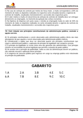 LEGISLAÇÃO ESPECÍFICA
www.acasadoconcurseiro.com.br Professor Pedro Kuhn Página 18
 
C) No caso de extinção do contrato por motivo de força maior, a multa corresponderá a 20% do
montante de todos os depósitos realizados na respectiva conta vinculada durante a vigência do
contrato de trabalho, atualizados monetariamente e acrescidos dos respectivos juros.
D) O valor relativo à multa em decorrência da extinção do contrato de trabalho deve ser entregue
diretamente ao empregado, no momento da quitação das verbas rescisórias.
E) Na hipótese de dispensa sem justa causa, é devida ao empregado multa no valor de 50% do
montante de todos os depósitos realizados na conta vinculada durante a vigência do contrato de
trabalho, atualizados monetariamente e acrescidos dos respectivos juros.
QUESTÃO 30
10. Com relação aos princípios constitucionais da administração pública, assinale a
opção correta.
A) Os princípios constitucionais a serem observados pela administração pública direta são mais
abrangentes do que aqueles a serem observados pela administração pública indireta.
B) Considerando a rigidez que deve ser observada quanto aos princípios constitucionais que
regem a administração pública, a aplicação do princípio da legalidade não comporta exceção.
C) O princípio da legalidade se revela como uma das garantias dos administrados. Esse princípio
consiste na necessidade de prévia legislação que permita a atuação do poder público.
D) De acordo com o princípio da publicidade, todos os atos da administração devem ser públicos,
não cabendo exceção à aplicação desse princípio.
E) A exigência de concurso público para ingresso em cargo ou emprego público está relacionada
ao princípio da publicidade.
GABARITO
1.A 2.A 3.B 4.E 5.C
6.A 7.B 8.E 9.C 10.C
 