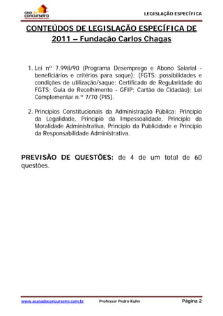LEGISLAÇÃO ESPECÍFICA
www.acasadoconcurseiro.com.br Professor Pedro Kuhn Página 2
 
CONTEÚDOS DE LEGISLAÇÃO ESPECÍFICA DE
2011 – Fundação Carlos Chagas
1. Lei nº 7.998/90 (Programa Desemprego e Abono Salarial -
beneficiários e critérios para saque); (FGTS: possibilidades e
condições de utilização/saque; Certificado de Regularidade do
FGTS; Guia de Recolhimento - GFIP; Cartão do Cidadão); Lei
Complementar n.º 7/70 (PIS).
2. Princípios Constitucionais da Administração Pública: Princípio
da Legalidade, Princípio da Impessoalidade, Princípio da
Moralidade Administrativa, Princípio da Publicidade e Princípio
da Responsabilidade Administrativa.
PREVISÃO DE QUESTÕES: de 4 de um total de 60
questões.
 
 
 
 
 
 
 
 