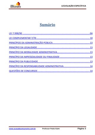 LEGISLAÇÃO ESPECÍFICA
www.acasadoconcurseiro.com.br Professor Pedro Kuhn Página 3
 
 
 
 
Sumário 
   
LEI 7.998/90  ........................................................................................................ 04 
LEI COMPLEMENTAR 7/70 ................................................................................... 10 
PRINCÍPIOS DA ADMINISTRAÇÃO PÚBLICA .......................................................... 13 
PRINCÍPIO DA LEGALIDADE .................................................................................. 13 
PRINCÍPIO DA MORALIDADE ADMINISTRATIVA ................................................... 13 
PRINCÍPIO DA IMPESSOALIDADE OU FINALIDADE ............................................... 13 
PRINCÍPIO DA PUBLICIDADE ................................................................................. 13 
PRINCÍPIO DA RESPONSABILIDADE ADMINISTRATIVA ......................................... 14 
QUESTÕES DE CONCURSOS ................................................................................. 14 
 
 
 