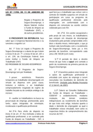 LEGISLAÇÃO ESPECÍFICA
www.acasadoconcurseiro.com.br Professor Pedro Kuhn Página 4
 
LEI Nº 7.998, DE 11 DE JANEIRO DE
1990.
Regula o Programa do
Seguro-Desemprego, o
Abono Salarial, institui
o Fundo de Amparo ao
Trabalhador (FAT), e
dá outras providências.
O PRESIDENTE DA REPÚBLICA, faço
saber que o Congresso Nacional decreta e eu
sanciono a seguinte Lei:
Art. 1º Esta Lei regula o Programa do
Seguro-Desemprego e o abono de que tratam
o inciso II do art. 7º, o inciso IV do art. 201 e
o art. 239, da Constituição Federal, bem
como institui o Fundo de Amparo ao
Trabalhador (FAT)
DO PROGRAMA DE SEGURO-DESEMPREGO
Art. 2º O Programa de Seguro-
Desemprego tem por finalidade:
I - prover assistência financeira
temporária ao trabalhador desempregado em
virtude de dispensa sem justa causa,
inclusive a indireta, e ao trabalhador
comprovadamente resgatado de regime de
trabalho forçado ou da condição análoga à de
escravo;
II - auxiliar os trabalhadores na busca ou
preservação do emprego, promovendo, para
tanto, ações integradas de orientação,
recolocação e qualificação profissional.
Art. 2o
-A. Para efeito do disposto no
inciso II do art. 2o
, fica instituída a bolsa de
qualificação profissional, a ser custeada pelo
Fundo de Amparo ao Trabalhador - FAT, à
qual fará jus o trabalhador que estiver com o
contrato de trabalho suspenso em virtude de
participação em curso ou programa de
qualificação profissional oferecido pelo
empregador, em conformidade com o
disposto em convenção ou acordo coletivo
celebrado para este fim.
Art. 2o
-B. Em caráter excepcional e
pelo prazo de seis meses, os trabalhadores
que estejam em situação de desemprego
involuntário pelo período compreendido entre
doze e dezoito meses, ininterruptos, e que já
tenham sido beneficiados com o recebimento
do Seguro-Desemprego, farão jus a três
parcelas do benefício, correspondente cada
uma a R$ 100,00 (cem reais).
§ 1o
O período de doze a dezoito
meses de que trata o caput será contado a
partir do recebimento da primeira parcela do
Seguro-Desemprego.
§ 2o
O benefício poderá estar integrado
a ações de qualificação profissional e
articulado com ações de emprego a serem
executadas nas localidades de domicílio do
beneficiado. (Incluído pela Medida Provisória
nº 2.164-41, de 2001)
§ 3o
Caberá ao Conselho Deliberativo
do Fundo de Amparo ao Trabalhador -
CODEFAT o estabelecimento, mediante
resolução, das demais condições
indispensáveis ao recebimento do benefício
de que trata este artigo, inclusive quanto à
idade e domicílio do empregador ao qual o
trabalhador estava vinculado, bem como os
respectivos limites de comprometimento dos
recursos do FAT.
 