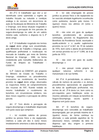 LEGISLAÇÃO ESPECÍFICA
www.acasadoconcurseiro.com.br Professor Pedro Kuhn Página 5
 
Art. 2o
-C O trabalhador que vier a ser
identificado como submetido a regime de
trabalho forçado ou reduzido a condição
análoga à de escravo, em decorrência de
ação de fiscalização do Ministério do Trabalho
e Emprego, será dessa situação resgatado e
terá direito à percepção de três parcelas de
seguro-desemprego no valor de um salário
mínimo cada, conforme o disposto no § 2o
deste artigo.
§ 1o
O trabalhador resgatado nos termos
do caput deste artigo será encaminhado,
pelo Ministério do Trabalho e Emprego, para
qualificação profissional e recolocação no
mercado de trabalho, por meio do Sistema
Nacional de Emprego - SINE, na forma
estabelecida pelo Conselho Deliberativo do
Fundo de Amparo ao Trabalhador -
CODEFAT.
§ 2o
Caberá ao CODEFAT, por proposta
do Ministro de Estado do Trabalho e
Emprego, estabelecer os procedimentos
necessários ao recebimento do benefício
previsto no caput deste artigo, observados
os respectivos limites de comprometimento
dos recursos do FAT, ficando vedado ao
mesmo trabalhador o recebimento do
benefício, em circunstâncias similares, nos
doze meses seguintes à percepção da última
parcela.
Art. 3º Terá direito à percepção do
seguro-desemprego o trabalhador dispensado
sem justa causa que comprove:
I - ter recebido salários de pessoa
jurídica ou pessoa física a ela equiparada,
relativos a cada um dos 6 (seis) meses
imediatamente anteriores à data da dispensa;
II - ter sido empregado de pessoa
jurídica ou pessoa física a ela equiparada ou
ter exercido atividade legalmente reconhecida
como autônoma, durante pelo menos 15
(quinze) meses nos últimos 24 (vinte e
quatro) meses;
III - não estar em gozo de qualquer
benefício previdenciário de prestação
continuada, previsto no Regulamento dos
Benefícios da Previdência Social, excetuado o
auxílio-acidente e o auxílio suplementar
previstos na Lei nº 6.367, de 19 de outubro
de 1976, bem como o abono de permanência
em serviço previsto na Lei nº 5.890, de 8 de
junho de 1973;
IV - não estar em gozo do auxílio-
desemprego; e
V - não possuir renda própria de
qualquer natureza suficiente à sua
manutenção e de sua família.
Art. 3o
-A. A periodicidade, os valores, o
cálculo do número de parcelas e os demais
procedimentos operacionais de pagamento
da bolsa de qualificação profissional, nos
termos do art. 2o
-A desta Lei, bem como os
pré-requisitos para habilitação serão os
mesmos adotados em relação ao benefício do
Seguro-Desemprego, exceto quanto à
dispensa sem justa causa.
Art. 4º O benefício do seguro-
desemprego será concedido ao trabalhador
desempregado, por um período máximo de 4
(quatro) meses, de forma contínua ou
alternada, a cada período aquisitivo de 16
(dezesseis) meses, contados da data de
dispensa que deu origem à primeira
habilitação.
 