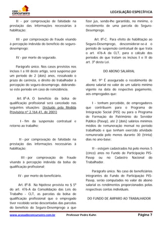 LEGISLAÇÃO ESPECÍFICA
www.acasadoconcurseiro.com.br Professor Pedro Kuhn Página 7
 
II - por comprovação de falsidade na
prestação das informações necessárias à
habilitação;
III - por comprovação de fraude visando
à percepção indevida do benefício do seguro-
desemprego;
IV - por morte do segurado.
Parágrafo único. Nos casos previstos nos
incisos I a III deste artigo, será suspenso por
um período de 2 (dois) anos, ressalvado o
prazo de carência, o direito do trabalhador à
percepção do seguro-desemprego, dobrando-
se este período em caso de reincidência.
Art. 8o
-A. O benefício da bolsa de
qualificação profissional será cancelado nas
seguintes situações: (Incluído pela Medida
Provisória nº 2.164-41, de 2001)
I - fim da suspensão contratual e
retorno ao trabalho;
II - por comprovação de falsidade na
prestação das informações necessárias à
habilitação;
III - por comprovação de fraude
visando à percepção indevida da bolsa de
qualificação profissional;
IV - por morte do beneficiário.
Art. 8o
-B. Na hipótese prevista no § 5o
do art. 476-A da Consolidação das Leis do
Trabalho - CLT, as parcelas da bolsa de
qualificação profissional que o empregado
tiver recebido serão descontadas das parcelas
do benefício do Seguro-Desemprego a que
fizer jus, sendo-lhe garantido, no mínimo, o
recebimento de uma parcela do Seguro-
Desemprego.
Art. 8o
-C. Para efeito de habilitação ao
Seguro-Desemprego, desconsiderar-se-á o
período de suspensão contratual de que trata
o art. 476-A da CLT, para o cálculo dos
períodos de que tratam os incisos I e II do
art. 3o
desta Lei.
DO ABONO SALARIAL
Art. 9º É assegurado o recebimento de
abono salarial no valor de um salário mínimo
vigente na data do respectivo pagamento,
aos empregados que:
I - tenham percebido, de empregadores
que contribuem para o Programa de
Integração Social (PIS) ou para o Programa
de Formação do Patrimônio do Servidor
Público (Pasep), até 2 (dois) salários mínimos
médios de remuneração mensal no período
trabalhado e que tenham exercido atividade
remunerada pelo menos durante 30 (trinta)
dias no ano-base;
II - estejam cadastrados há pelo menos 5
(cinco) anos no Fundo de Participação PIS-
Pasep ou no Cadastro Nacional do
Trabalhador.
Parágrafo único. No caso de beneficiários
integrantes do Fundo de Participação PIS-
Pasep, serão computados no valor do abono
salarial os rendimentos proporcionados pelas
respectivas contas individuais.
DO FUNDO DE AMPARO AO TRABALHADOR
 
