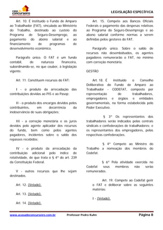 LEGISLAÇÃO ESPECÍFICA
www.acasadoconcurseiro.com.br Professor Pedro Kuhn Página 8
 
Art. 10. É instituído o Fundo de Amparo
ao Trabalhador (FAT), vinculado ao Ministério
do Trabalho, destinado ao custeio do
Programa de Seguro-Desemprego, ao
pagamento do abono salarial e ao
financiamento de programas de
desenvolvimento econômico.
Parágrafo único. O FAT é um fundo
contábil, de natureza financeira,
subordinando-se, no que couber, à legislação
vigente.
Art. 11. Constituem recursos do FAT:
I - o produto da arrecadação das
contribuições devidas ao PIS e ao Pasep;
II - o produto dos encargos devidos pelos
contribuintes, em decorrência da
inobservância de suas obrigações;
III - a correção monetária e os juros
devidos pelo agente aplicador dos recursos
do fundo, bem como pelos agentes
pagadores, incidentes sobre o saldo dos
repasses recebidos;
IV - o produto da arrecadação da
contribuição adicional pelo índice de
rotatividade, de que trata o § 4º do art. 239
da Constituição Federal.
V - outros recursos que lhe sejam
destinados.
Art. 12. (Vetado).
Art. 13. (Vetado).
Art. 14. (Vetado).
Art. 15. Compete aos Bancos Oficiais
Federais o pagamento das despesas relativas
ao Programa do Seguro-Desemprego e ao
abono salarial conforme normas a serem
definidas pelos gestores do FAT.
Parágrafo único. Sobre o saldo de
recursos não desembolsados, os agentes
pagadores remunerarão o FAT, no mínimo
com correção monetária.
GESTÃO
Art. 18. É instituído o Conselho
Deliberativo do Fundo de Amparo ao
Trabalhador - CODEFAT, composto por
representação de trabalhadores,
empregadores e órgãos e entidades
governamentais, na forma estabelecida pelo
Poder Executivo.
§ 3º Os representantes dos
trabalhadores serão indicados pelas centrais
sindicais e confederações de trabalhadores; e
os representantes dos empregadores, pelas
respectivas confederações.
§ 4º Compete ao Ministro do
Trabalho a nomeação dos membros do
Codefat.
§ 6º Pela atividade exercida no
Codefat seus membros não serão
remunerados.
Art. 19. Compete ao Codefat gerir
o FAT e deliberar sobre as seguintes
matérias:
I - (Vetado).
 