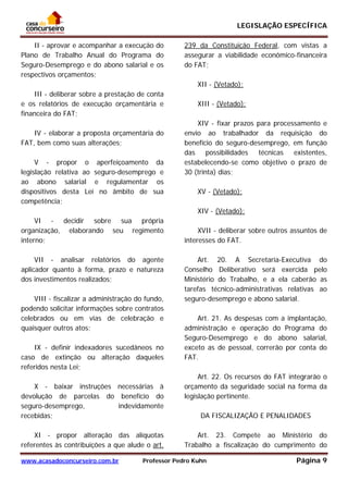 LEGISLAÇÃO ESPECÍFICA
www.acasadoconcurseiro.com.br Professor Pedro Kuhn Página 9
 
II - aprovar e acompanhar a execução do
Plano de Trabalho Anual do Programa do
Seguro-Desemprego e do abono salarial e os
respectivos orçamentos;
III - deliberar sobre a prestação de conta
e os relatórios de execução orçamentária e
financeira do FAT;
IV - elaborar a proposta orçamentária do
FAT, bem como suas alterações;
V - propor o aperfeiçoamento da
legislação relativa ao seguro-desemprego e
ao abono salarial e regulamentar os
dispositivos desta Lei no âmbito de sua
competência;
VI - decidir sobre sua própria
organização, elaborando seu regimento
interno;
VII - analisar relatórios do agente
aplicador quanto à forma, prazo e natureza
dos investimentos realizados;
VIII - fiscalizar a administração do fundo,
podendo solicitar informações sobre contratos
celebrados ou em vias de celebração e
quaisquer outros atos;
IX - definir indexadores sucedâneos no
caso de extinção ou alteração daqueles
referidos nesta Lei;
X - baixar instruções necessárias à
devolução de parcelas do benefício do
seguro-desemprego, indevidamente
recebidas;
XI - propor alteração das alíquotas
referentes às contribuições a que alude o art.
239 da Constituição Federal, com vistas a
assegurar a viabilidade econômico-financeira
do FAT;
XII - (Vetado);
XIII - (Vetado);
XIV - fixar prazos para processamento e
envio ao trabalhador da requisição do
benefício do seguro-desemprego, em função
das possibilidades técnicas existentes,
estabelecendo-se como objetivo o prazo de
30 (trinta) dias;
XV - (Vetado);
XIV - (Vetado);
XVII - deliberar sobre outros assuntos de
interesses do FAT.
Art. 20. A Secretaria-Executiva do
Conselho Deliberativo será exercida pelo
Ministério do Trabalho, e a ela caberão as
tarefas técnico-administrativas relativas ao
seguro-desemprego e abono salarial.
Art. 21. As despesas com a implantação,
administração e operação do Programa do
Seguro-Desemprego e do abono salarial,
exceto as de pessoal, correrão por conta do
FAT.
Art. 22. Os recursos do FAT integrarão o
orçamento da seguridade social na forma da
legislação pertinente.
DA FISCALIZAÇÃO E PENALIDADES
Art. 23. Compete ao Ministério do
Trabalho a fiscalização do cumprimento do
 