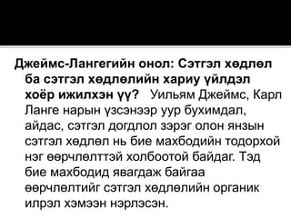 Джеймс-Лангегийн онол: Сэтгэл хөдлөл
ба сэтгэл хөдлөлийн хариу үйлдэл
хоёр ижилхэн үү? Уильям Джеймс, Карл
Ланге нарын үзсэнээр уур бухимдал,
айдас, сэтгэл догдлол зэрэг олон янзын
сэтгэл хөдлөл нь бие махбодийн тодорхой
нэг өөрчлөлттэй холбоотой байдаг. Тэд
бие махбодид явагдаж байгаа
өөрчлөлтийг сэтгэл хөдлөлийн органик
илрэл хэмээн нэрлэсэн.
 