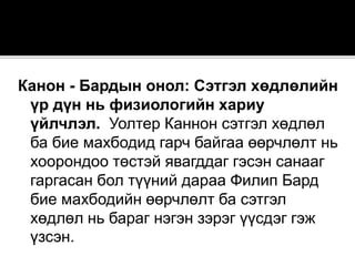 Канон - Бардын онол: Сэтгэл хөдлөлийн
үр дүн нь физиологийн хариу
үйлчлэл. Уолтер Каннон сэтгэл хөдлөл
ба бие махбодид гарч байгаа өөрчлөлт нь
хоорондоо төстэй явагддаг гэсэн санааг
гаргасан бол түүний дараа Филип Бард
бие махбодийн өөрчлөлт ба сэтгэл
хөдлөл нь бараг нэгэн зэрэг үүсдэг гэж
үзсэн.
 