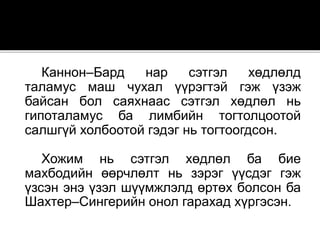 Каннон–Бард нар сэтгэл хөдлөлд
таламус маш чухал үүрэгтэй гэж үзэж
байсан бол саяхнаас сэтгэл хөдлөл нь
гипоталамус ба лимбийн тогтолцоотой
салшгүй холбоотой гэдэг нь тогтоогдсон.
Хожим нь сэтгэл хөдлөл ба бие
махбодийн өөрчлөлт нь зэрэг үүсдэг гэж
үзсэн энэ үзэл шүүмжлэлд өртөх болсон ба
Шахтер–Сингерийн онол гарахад хүргэсэн.
 