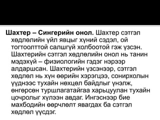 Шахтер – Сингерийн онол. Шахтер сэтгэл
хөдлөлийн үйл явцыг хүний сэдэл, ой
тогтоолттой салшгүй холбоотой гэж үзсэн.
Шахтерийн сэтгэл хөдлөлийн онол нь танин
мэдэхүй – физиологийн гэдэг нэрээр
алдаршсан. Шахтерийн үзсэнээр, сэтгэл
хөдлөл нь хүн өөрийн хэрэгцээ, сонирхолын
үүднээс тухайн нөхцөл байдлыг үнэлж,
өнгөрсөн туршлагатайгаа харьцуулан тухайн
цочролыг хүлээн авдаг. Ингэснээр бие
махбодийн өөрчлөлт явагдах ба сэтгэл
хөдлөл үүсдэг.
 