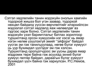 Сэтгэл хөдлөлийн танин мэдэхүйн онолын хамгийн
тодорхой жишээ бол үгэн заавар, тодорхой
нөхцөл байдалд үүссэн өөрчлөлтийг илэрхийлсэн
мэдээлэл сэтгэл хөдлөлд яаж нөлөөлдөг вэ
гэдгээс харж болно. Сэтгэл хөдлөлийн танин
мэдэхүйн үзэл баримтлалыг батлах зорилгоор
туршилтанд орсон хүмүүсийн нэг хэсэг нь ямар
нэгэн нөлөө үзүүлэхгүй эмийг “эйфори” байдал
үүсгэх эм гэж танилцуулаад, нөгөө бүлэг хүмүүст
нь уур бухимдал үүсгэдэг эм гэж хэлсэн.
Туршилтанд оролцогчдоос эм уусны дараа ямар
мэдрэмж төрж байна гэж асуухад эхний бүлэг
хүмүүс гөлгөр байдал, дараагын бүлэг хүмүүст
бухимдал үүсч байна гэж хариулсан. Р.С.Немов,
2001
 